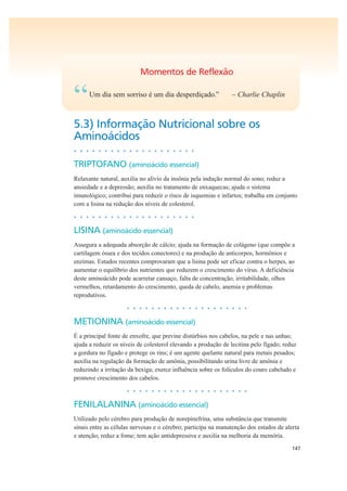 147
Momentos de Reflexão
“Um dia sem sorriso é um dia desperdiçado.” – Charlie Chaplin
5.3) Informação Nutricional sobre os
Aminoácidos
• • • • • • • • • • • • • • • • • • • •
TRIPTOFANO (aminoácido essencial)
Relaxante natural, auxilia no alívio da insônia pela indução normal do sono; reduz a
ansiedade e a depressão; auxilia no tratamento de enxaquecas; ajuda o sistema
imunológico; contribui para reduzir o risco de isquemias e infartos; trabalha em conjunto
com a lisina na redução dos níveis de colesterol.
• • • • • • • • • • • • • • • • • • • •
LISINA (aminoácido essencial)
Assegura a adequada absorção de cálcio; ajuda na formação de colágeno (que compõe a
cartilagem óssea e dos tecidos conectores) e na produção de anticorpos, hormônios e
enzimas. Estudos recentes comprovaram que a lisina pode ser eficaz contra o herpes, ao
aumentar o equilíbrio dos nutrientes que reduzem o crescimento do vírus. A deficiência
deste aminoácido pode acarretar cansaço, falta de concentração, irritabilidade, olhos
vermelhos, retardamento do crescimento, queda de cabelo, anemia e problemas
reprodutivos.
• • • • • • • • • • • • • • • • • • • •
METIONINA (aminoácido essencial)
É a principal fonte de enxofre, que previne distúrbios nos cabelos, na pele e nas unhas;
ajuda a reduzir os níveis de colesterol elevando a produção de lecitina pelo fígado; reduz
a gordura no fígado e protege os rins; é um agente quelante natural para metais pesados;
auxilia na regulação da formação de amônia, possibilitando urina livre de amônia e
reduzindo a irritação da bexiga; exerce influência sobre os folículos do couro cabeludo e
promove crescimento dos cabelos.
• • • • • • • • • • • • • • • • • • • •
FENILALANINA (aminoácido essencial)
Utilizado pelo cérebro para produção de norepinefrina, uma substância que transmite
sinais entre as células nervosas e o cérebro; participa na manutenção dos estados de alerta
e atenção; reduz a fome; tem ação antidepressiva e auxilia na melhoria da memória.
 