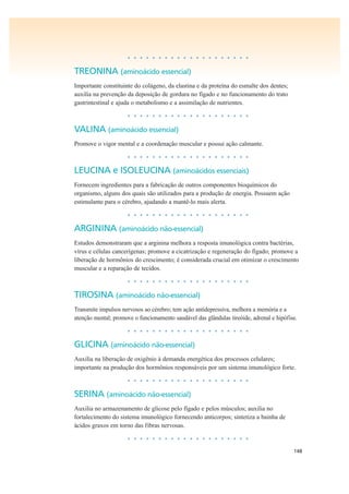 148
• • • • • • • • • • • • • • • • • • • •
TREONINA (aminoácido essencial)
Importante constituinte do colágeno, da elastina e da proteína do esmalte dos dentes;
auxilia na prevenção da deposição de gordura no fígado e no funcionamento do trato
gastrintestinal e ajuda o metabolismo e a assimilação de nutrientes.
• • • • • • • • • • • • • • • • • • • •
VALINA (aminoácido essencial)
Promove o vigor mental e a coordenação muscular e possui ação calmante.
• • • • • • • • • • • • • • • • • • • •
LEUCINA e ISOLEUCINA (aminoácidos essenciais)
Fornecem ingredientes para a fabricação de outros componentes bioquímicos do
organismo, alguns dos quais são utilizados para a produção de energia. Possuem ação
estimulante para o cérebro, ajudando a mantê-lo mais alerta.
• • • • • • • • • • • • • • • • • • • •
ARGININA (aminoácido não-essencial)
Estudos demonstraram que a arginina melhora a resposta imunológica contra bactérias,
vírus e células cancerígenas; promove a cicatrização e regeneração do fígado; promove a
liberação de hormônios do crescimento; é considerada crucial em otimizar o crescimento
muscular e a reparação de tecidos.
• • • • • • • • • • • • • • • • • • • •
TIROSINA (aminoácido não-essencial)
Transmite impulsos nervosos ao cérebro; tem ação antidepressiva, melhora a memória e a
atenção mental; promove o funcionamento saudável das glândulas tireóide, adrenal e hipófise.
• • • • • • • • • • • • • • • • • • • •
GLICINA (aminoácido não-essencial)
Auxilia na liberação de oxigênio à demanda energética dos processos celulares;
importante na produção dos hormônios responsáveis por um sistema imunológico forte.
• • • • • • • • • • • • • • • • • • • •
SERINA (aminoácido não-essencial)
Auxilia no armazenamento de glicose pelo fígado e pelos músculos; auxilia no
fortalecimento do sistema imunológico fornecendo anticorpos; sintetiza a bainha de
ácidos graxos em torno das fibras nervosas.
• • • • • • • • • • • • • • • • • • • •
 