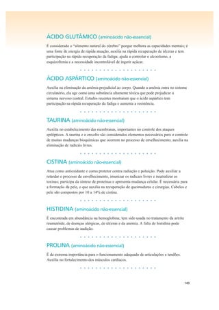 149
ÁCIDO GLUTÂMICO (aminoácido não-essencial)
É considerado o “alimento natural do cérebro” porque melhora as capacidades mentais; é
uma fonte de energia de rápida atuação, auxilia na rápida recuperação de úlceras e tem
participação na rápida recuperação da fadiga; ajuda a controlar o alcoolismo, a
esquizofrenia e a necessidade incontrolável de ingerir açúcar.
• • • • • • • • • • • • • • • • • • • •
ÁCIDO ASPÁRTICO (aminoácido não-essencial)
Auxilia na eliminação da amônia prejudicial ao corpo. Quando a amônia entra no sistema
circulatório, ela age como uma substância altamente tóxica que pode prejudicar o
sistema nervoso central. Estudos recentes mostraram que o ácido aspártico tem
participação na rápida recuperação da fadiga e aumenta a resistência.
• • • • • • • • • • • • • • • • • • • •
TAURINA (aminoácido não-essencial)
Auxilia no estabelecimento das membranas, importantes no controle dos ataques
epilépticos. A taurina e o enxofre são considerados elementos necessários para o controle
de muitas mudanças bioquímicas que ocorrem no processo de envelhecimento; auxilia na
eliminação de radicais livres.
• • • • • • • • • • • • • • • • • • • •
CISTINA (aminoácido não-essencial)
Atua como antioxidante e como protetor contra radiação e poluição. Pode auxiliar a
retardar o processo de envelhecimento, imunizar os radicais livres e neutralizar as
toxinas; participa da síntese de proteínas e apresenta mudança celular. É necessária para
a formação da pele, o que auxilia na recuperação de queimaduras e cirurgias. Cabelos e
pele são compostos por 10 a 14% de cistina.
• • • • • • • • • • • • • • • • • • • •
HISTIDINA (aminoácido não-essencial)
É encontrada em abundância na hemoglobina; tem sido usada no tratamento da artrite
reumatóide, de doenças alérgicas, de úlceras e da anemia. A falta de histidina pode
causar problemas de audição.
• • • • • • • • • • • • • • • • • • • •
PROLINA (aminoácido não-essencial)
É de extrema importância para o funcionamento adequado de articulações e tendões.
Auxilia no fortalecimento dos músculos cardíacos.
• • • • • • • • • • • • • • • • • • • •
 