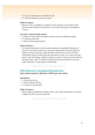 15
• 1/2 xícara de amêndoas em um moedor de café
• 1/2 xícara de pétalas de rosa secas e em pó
Modo de Preparo:
• Misture a aveia, as amêndoas e as pétalas de rosa. Armazene em um pote de vidro
hermeticamente fechado em local fresco e seco. Esta mistura pode ser guardada por
2 meses.
Para fazer a máscara facial, misture:
• 2 colheres de chá de grãos de limpeza (farelo de aveia e/ou amêndoas moídas)
• 1/2 colher de chá de mel
• 1 colher de chá de iogurte natural
Modo de Preparo:
• Use iogurte integral pois o teor de gordura aumenta as propriedades hidratantes da
máscara. Se sua pele for muito seca, acrescente algumas gotas de óleo de jojoba. Eu
também costumo acrescentar 2 gotas de olíbano (frankincense), um óleo essencial
usado desde a época do antigo Egito para rejuvenescer a pele. Lave o rosto com água
morna, seque sem esfregar e aplique a máscara no rosto e no pescoço com movimentos
circulares suaves. Após 15 minutos (a máscara não ficará seca) remova-a com uma
toalha umedecida. A seguir, aplique um hidratante.
• • • • • • • • • • • • • • • • • • • •
Pele Brilhante e Saudável Naturalmente
(esta receita ajudará a devolver o brilho para seu rosto)
Ingredientes:
• 1 colher de chá de mel
• 1 colher de chá de leite frio
• 1 a 2 gotas de suco de limão
Modo de Preparo:
• Misture todos os ingredientes e aplique sobre o rosto. Deixe descansar por 15 minutos
e depois lave bem o rosto com água fria.
• • • • • • • • • • • • • • • • • • • •
 