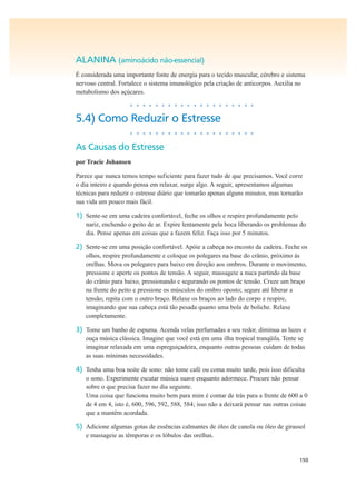 150
ALANINA (aminoácido não-essencial)
É considerada uma importante fonte de energia para o tecido muscular, cérebro e sistema
nervoso central. Fortalece o sistema imunológico pela criação de anticorpos. Auxilia no
metabolismo dos açúcares.
• • • • • • • • • • • • • • • • • • • •
5.4) Como Reduzir o Estresse
• • • • • • • • • • • • • • • • • • • •
As Causas do Estresse
por Tracie Johansen
Parece que nunca temos tempo suficiente para fazer tudo de que precisamos. Você corre
o dia inteiro e quando pensa em relaxar, surge algo. A seguir, apresentamos algumas
técnicas para reduzir o estresse diário que tomarão apenas alguns minutos, mas tornarão
sua vida um pouco mais fácil.
1) Sente-se em uma cadeira confortável, feche os olhos e respire profundamente pelo
nariz, enchendo o peito de ar. Expire lentamente pela boca liberando os problemas do
dia. Pense apenas em coisas que a fazem feliz. Faça isso por 5 minutos.
2) Sente-se em uma posição confortável. Apóie a cabeça no encosto da cadeira. Feche os
olhos, respire profundamente e coloque os polegares na base do crânio, próximo às
orelhas. Mova os polegares para baixo em direção aos ombros. Durante o movimento,
pressione e aperte os pontos de tensão. A seguir, massageie a nuca partindo da base
do crânio para baixo, pressionando e segurando os pontos de tensão. Cruze um braço
na frente do peito e pressione os músculos do ombro oposto; segure até liberar a
tensão; repita com o outro braço. Relaxe os braços ao lado do corpo e respire,
imaginando que sua cabeça está tão pesada quanto uma bola de boliche. Relaxe
completamente.
3) Tome um banho de espuma. Acenda velas perfumadas a seu redor, diminua as luzes e
ouça música clássica. Imagine que você está em uma ilha tropical tranqüila. Tente se
imaginar relaxada em uma espreguiçadeira, enquanto outras pessoas cuidam de todas
as suas mínimas necessidades.
4) Tenha uma boa noite de sono: não tome café ou coma muito tarde, pois isso dificulta
o sono. Experimente escutar música suave enquanto adormece. Procure não pensar
sobre o que precisa fazer no dia seguinte.
Uma coisa que funciona muito bem para mim é contar de trás para a frente de 600 a 0
de 4 em 4, isto é, 600, 596, 592, 588, 584; isso não a deixará pensar nas outras coisas
que a mantêm acordada.
5) Adicione algumas gotas de essências calmantes de óleo de canola ou óleo de girassol
e massageie as têmporas e os lóbulos das orelhas.
 