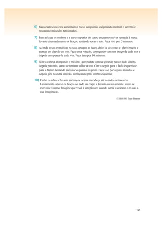 151
6) Faça exercícios; eles aumentam o fluxo sanguíneo, oxigenando melhor o cérebro e
relaxando músculos tensionados.
7) Para relaxar os ombros e a parte superior do corpo enquanto estiver sentada à mesa,
levante alternadamente os braços, tentando tocar o teto. Faça isso por 5 minutos.
8) Acenda velas aromáticas na sala, apague as luzes, deite-se de costas e eleve braços e
pernas em direção ao teto. Faça uma rotação, começando com um braço de cada vez e
depois uma perna de cada vez. Faça isso por 10 minutos.
9) Gire a cabeça alongando o máximo que puder; comece girando para o lado direito,
depois para trás, como se tentasse olhar o teto. Gire a seguir para o lado esquerdo e
para a frente, tentando encostar o queixo no peito. Faça isso por alguns minutos e
depois gire na outra direção, começando pelo ombro esquerdo.
10) Feche os olhos e levante os braços acima da cabeça até as mãos se tocarem.
Lentamente, abaixe os braços ao lado do corpo e levante-os novamente, como se
estivesse voando. Imagine que você é um pássaro voando sobre o oceano. Dê asas à
sua imaginação.
© 2000-2005 Tracie Johansen
 