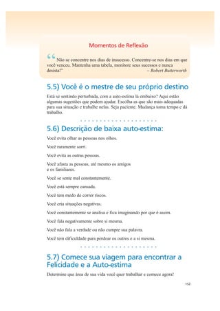 152
Momentos de Reflexão
“Não se concentre nos dias de insucesso. Concentre-se nos dias em que
você venceu. Mantenha uma tabela, monitore seus sucessos e nunca
desista!” – Robert Butterworth
5.5) Você é o mestre de seu próprio destino
Está se sentindo perturbada, com a auto-estima lá embaixo? Aqui estão
algumas sugestões que podem ajudar. Escolha as que são mais adequadas
para sua situação e trabalhe nelas. Seja paciente. Mudança toma tempo e dá
trabalho.
• • • • • • • • • • • • • • • • • • • •
5.6) Descrição de baixa auto-estima:
Você evita olhar as pessoas nos olhos.
Você raramente sorri.
Você evita as outras pessoas.
Você afasta as pessoas, até mesmo os amigos
e os familiares.
Você se sente mal constantemente.
Você está sempre cansada.
Você tem medo de correr riscos.
Você cria situações negativas.
Você constantemente se analisa e fica imaginando por que é assim.
Você fala negativamente sobre si mesma.
Você não fala a verdade ou não cumpre sua palavra.
Você tem dificuldade para perdoar os outros e a si mesma.
• • • • • • • • • • • • • • • • • • • •
5.7) Comece sua viagem para encontrar a
Felicidade e a Auto-estima
Determine que área de sua vida você quer trabalhar e comece agora!
 