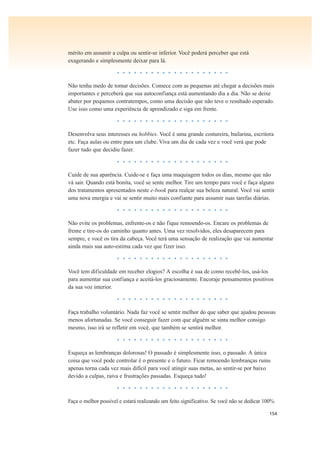 154
mérito em assumir a culpa ou sentir-se inferior. Você poderá perceber que está
exagerando e simplesmente deixar para lá.
• • • • • • • • • • • • • • • • • • • •
Não tenha medo de tomar decisões. Comece com as pequenas até chegar a decisões mais
importantes e perceberá que sua autoconfiança está aumentando dia a dia. Não se deixe
abater por pequenos contratempos, como uma decisão que não teve o resultado esperado.
Use isso como uma experiência de aprendizado e siga em frente.
• • • • • • • • • • • • • • • • • • • •
Desenvolva seus interesses ou hobbies. Você é uma grande costureira, bailarina, escritora
etc. Faça aulas ou entre para um clube. Viva um dia de cada vez e você verá que pode
fazer tudo que decidiu fazer.
• • • • • • • • • • • • • • • • • • • •
Cuide de sua aparência. Cuide-se e faça uma maquiagem todos os dias, mesmo que não
vá sair. Quando está bonita, você se sente melhor. Tire um tempo para você e faça alguns
dos tratamentos apresentados neste e-book para realçar sua beleza natural. Você vai sentir
uma nova energia e vai se sentir muito mais confiante para assumir suas tarefas diárias.
• • • • • • • • • • • • • • • • • • • •
Não evite os problemas, enfrente-os e não fique remoendo-os. Encare os problemas de
frente e tire-os do caminho quanto antes. Uma vez resolvidos, eles desaparecem para
sempre, e você os tira da cabeça. Você terá uma sensação de realização que vai aumentar
ainda mais sua auto-estima cada vez que fizer isso.
• • • • • • • • • • • • • • • • • • • •
Você tem dificuldade em receber elogios? A escolha é sua de como recebê-los, usá-los
para aumentar sua confiança e aceitá-los graciosamente. Encoraje pensamentos positivos
da sua voz interior.
• • • • • • • • • • • • • • • • • • • •
Faça trabalho voluntário. Nada faz você se sentir melhor do que saber que ajudou pessoas
menos afortunadas. Se você conseguir fazer com que alguém se sinta melhor consigo
mesmo, isso irá se refletir em você, que também se sentirá melhor.
• • • • • • • • • • • • • • • • • • • •
Esqueça as lembranças dolorosas! O passado é simplesmente isso, o passado. A única
coisa que você pode controlar é o presente e o futuro. Ficar remoendo lembranças ruins
apenas torna cada vez mais difícil para você atingir suas metas, ao sentir-se por baixo
devido a culpas, raiva e frustrações passadas. Esqueça tudo!
• • • • • • • • • • • • • • • • • • • •
Faça o melhor possível e estará realizando um feito significativo. Se você não se dedicar 100%
 