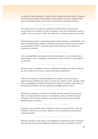 155
em cada tarefa, estará enganando a si mesma. Quando começar uma tarefa, anime-se. Diga para
si mesma que está fazendo um bom trabalho e procure palavras de incentivo quando precisar.
Uma vez que tenha realizado o que se propôs, ficará exultante e pronta para a próxima.
• • • • • • • • • • • • • • • • • • • •
Não se deixe convencer de que não consegue fazer determinadas coisas ou que não
consegue lidar com a mudança. A mente é engraçada, se ouve algo repetidamente começa a
acreditar e age como se fosse verdade. Sua mente não vai questionar aquilo em que acredita.
• • • • • • • • • • • • • • • • • • • •
Faça declarações positivas e encorajadoras para si mesma. Repita-as constantemente e sua
mente irá acreditar nelas. Trabalhe no intuito de sentir-se bem consigo mesma e aumente
sua autoconfiança. VOCÊ é uma pessoa capaz! Não permita que vozes interiores a
convençam do contrário.
• • • • • • • • • • • • • • • • • • • •
Livre-se da dependência, da culpa, do medo, de preocupações, e em seu lugar cultive a
autoconfiança, o amor, a imaginação, o entusiasmo, o senso de humor e a capacidade de
se comunicar.
• • • • • • • • • • • • • • • • • • • •
Não permita que a ansiedade, o estresse e a depressão controlem você. Você é melhor do
que isso! Acredite em si mesma e controle seus próprios sentimentos.
• • • • • • • • • • • • • • • • • • • •
Você se sente responsável pela infelicidade de outra pessoa? Se você achar que é
responsável pelos problemas dos outros, você lhes tira o direito de tê-los. Aprender a lidar
com as conseqüências do próprio comportamento é parte de ser adulto. Tenha apenas os
seus próprios problemas e terá mais tempo para atividades positivas e úteis.
• • • • • • • • • • • • • • • • • • • •
Aumente sua confiança ao visualizar-se realizando algo que sempre desejou. Feche os
olhos e veja cada detalhe de como você se comportaria, como se sentiria com aquela
realização e como os outros reagiriam. Agora ponha isso em ação e ficará exultante
quando alcançar seu objetivo.
• • • • • • • • • • • • • • • • • • • •
Concentre-se em seus pontos fortes. Determine o que você é capaz de fazer e não suas
limitações. Desenvolva novas forças e deleite-se em seu sentimento de autoconfiança
recém-conquistada.
• • • • • • • • • • • • • • • • • • • •
Mantenha um diário. Anote todos os seus sentimentos e pensamentos sobre as situações e
tente descobrir como poderia melhorá-los olhando-os de uma ótica diferente. Você irá
 