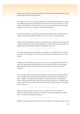 156
aprender muito sobre si mesma e sobre como você reage a determinadas situações. Dessa
forma poderá controlar seus sentimentos.
• • • • • • • • • • • • • • • • • • • •
Ao cometer um erro você se chama de idiota? Errar é humano! Dê um tempo a si mesma.
Você chamaria alguém que ama de idiota pelo mesmo erro? Então por que faz isso com
você mesma? Permita-se errar e perdoe-se, esqueça e siga em frente. Ou, melhor ainda,
aprenda a rir de si mesma e recomece com uma atitude positiva.
• • • • • • • • • • • • • • • • • • • •
Seja otimista. Quando você se pegar sendo pessimista, PARE! Pense no lado positivo da
situação e perceba que qualquer situação pode ser revertida se você quiser tentar.
• • • • • • • • • • • • • • • • • • • •
Atinja o sucesso rapidamente. Procure uma situação em que a chance de sucesso seja alta.
Encontre um projeto que desafie suas habilidades, mas não a sobrecarregue. Quando tiver
atingido sua meta, reconheça e desfrute do sentimento de sucesso.
• • • • • • • • • • • • • • • • • • • •
Em vez de criticar, encoraje a si mesma, a seus amigos e a sua família. Dê a si mesma, e
aos outros, um “Parabéns!” em alto e bom som. Visualize um resultado positivo e você o
atingirá.
• • • • • • • • • • • • • • • • • • • •
Estabeleça metas realistas. Dê um passo de cada vez e encare qualquer problema como
sendo uma oportunidade de aprendizado e siga em frente até alcançar o que se propôs.
Perfeccionismo, além de não ser necessário, é um convite ao estresse e ao fracasso.
Fuja dele!
• • • • • • • • • • • • • • • • • • • •
Use sua energia criativa. Dê uma volta no parque ou vá a um museu e realmente olhe ao
redor e imagine tudo de forma totalmente diferente. Dê um nome novo para cada coisa
que vê. Imagine que aquilo tem outro objetivo, diferente daquele que você aprendeu.
Escreva tudo que achar divertido sobre seus novos nomes e descrições e vislumbre novos
usos para elas. Faça isso em todo lugar, você nunca sabe o que vai acontecer. Você pode
inventar algo novo.
• • • • • • • • • • • • • • • • • • • •
Motive-se com as escolhas em vez de ficar com medo. Veja as coisas sob outra
perspectiva e descubra que o medo não é uma opção. Veja-se aproveitando as escolhas
que fez e sendo bem-sucedida ao realizá-las.
• • • • • • • • • • • • • • • • • • • •
Dedique um tempo para pensar sobre quais são seus objetivos. Dê um passo todos os dias
 