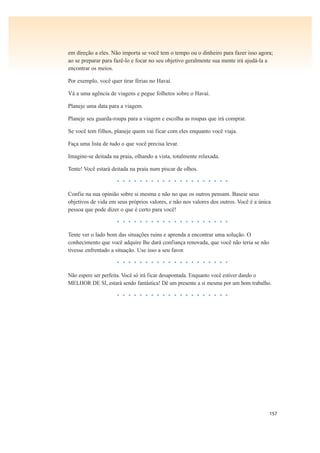 157
em direção a eles. Não importa se você tem o tempo ou o dinheiro para fazer isso agora;
ao se preparar para fazê-lo e focar no seu objetivo geralmente sua mente irá ajudá-la a
encontrar os meios.
Por exemplo, você quer tirar férias no Havaí.
Vá a uma agência de viagens e pegue folhetos sobre o Havaí.
Planeje uma data para a viagem.
Planeje seu guarda-roupa para a viagem e escolha as roupas que irá comprar.
Se você tem filhos, planeje quem vai ficar com eles enquanto você viaja.
Faça uma lista de tudo o que você precisa levar.
Imagine-se deitada na praia, olhando a vista, totalmente relaxada.
Tente! Você estará deitada na praia num piscar de olhos.
• • • • • • • • • • • • • • • • • • • •
Confie na sua opinião sobre si mesma e não no que os outros pensam. Baseie seus
objetivos de vida em seus próprios valores, e não nos valores dos outros. Você é a única
pessoa que pode dizer o que é certo para você!
• • • • • • • • • • • • • • • • • • • •
Tente ver o lado bom das situações ruins e aprenda a encontrar uma solução. O
conhecimento que você adquire lhe dará confiança renovada, que você não teria se não
tivesse enfrentado a situação. Use isso a seu favor.
• • • • • • • • • • • • • • • • • • • •
Não espere ser perfeita. Você só irá ficar desapontada. Enquanto você estiver dando o
MELHOR DE SI, estará sendo fantástica! Dê um presente a si mesma por um bom trabalho.
• • • • • • • • • • • • • • • • • • • •
 