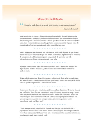 158
Momentos de Reflexão
“Ninguém pode fazê-la se sentir inferior sem o seu consentimento.”
– Eleanor Roosevelt
Você permite que os outros a façam se sentir mal ou culpada? Só você pode controlar
seus sentimentos e emoções. Recupere o direito de sentir o que quiser sobre a situação.
Não dê a ninguém o poder de controlar o direito que Deus lhe deu de sentir o que VOCÊ
sente. Você é o mestre de suas emoções, portanto, assuma o controle. Faça um curso de
comunicação eficaz para aprender mais sobre como lidar com isso.
• • • • • • • • • • • • • • • • • • • •
Você é responsável por si mesma. Sua felicidade ou infelicidade depende do que diz a si
mesma. Se você se convencer de que está infeliz, ficará infeliz. Aprenda a ver as situações
de uma perspectiva diferente e recuperará a capacidade de aproveitar sua vida
independentemente do que está acontecendo a sua volta.
• • • • • • • • • • • • • • • • • • • •
Seja legal com os outros. Faça uma lista do que você gosta e admira nos outros e lhes
diga. Você vai mudar o dia deles. Ajudar os outros a se sentirem bem também vai
ajudá-la muito.
• • • • • • • • • • • • • • • • • • • •
Relaxe; não leve as coisas tão a sério ou para o lado pessoal. Tente achar graça de tudo.
Seu ponto de vista é completamente diferente quando você encara uma situação de modo
sério ou quando simplesmente a olha com bom humor.
• • • • • • • • • • • • • • • • • • • •
Corra riscos. Sempre vale a pena tentar, a não ser que haja algum risco de morte. Sempre
que você quiser fazer algo que a assusta por temer o fracasso, pergunte-se: qual é a pior
coisa que pode acontecer se não for bem-sucedida? Minha vida vai acabar? NÃO! Vou
ser exilada pelo resto dos meus dias? NÃO! Então o que de pior pode acontecer? Vou
aprender algo novo, ganhar uma nova percepção, posso conseguir e me sentir
maravilhosa. Nada mal! Faça isso!
• • • • • • • • • • • • • • • • • • • •
Dê um pontapé em seu crítico interior. Quando perceber que está tendo dúvidas e
julgando a si mesma, PARE! Fale para si mesma: “Eu sou capaz! Sou uma pessoa boa e
posso fazer tudo que decidir fazer.” Você tem o poder de controlar seu crítico interior; não
permita que seja ele quem controle você.
 