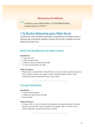 16
Momentos de Reflexão
“A diferença entre ORDINÁRIO e EXTRAORDINÁRIO...
é aquele pequeno EXTRA!”
1.3) Banho Relaxante para Peles Secas
Acenda suas velas aromáticas preferidas e mergulhe em um banho morno e
relaxante que certamente reduzirá o estresse do seu dia e acabará com seus
problemas de pele seca.
• • • • • • • • • • • • • • • • • • • •
Banho de Bicarbonato de Sódio e Aveia
Ingredientes:
• 1 xícara de aveia
• 1 xícara de água morna
• 1 colher de sopa de essência de baunilha
• 1/2 xícara de bicarbonato de sódio
Modo de Preparo:
• Misture todos os ingredientes no liquidificador ou no processador até obter uma pasta
mole. Coloque esta pasta sob a água corrente, enquanto prepara o banho. Muito
indicada para peles extremamente secas ou que coçam.
• • • • • • • • • • • • • • • • • • • •
O Super-Hidratante
Ingredientes:
• 4 xícaras de leite integral
• 3 colheres de sopa de suco de limão
• fatias de limão
Modo de Preparo:
• Coloque o leite e o suco de limão em uma banheira com água bem quente. Adicione
algumas fatias de limão e entre na banheira em seguida. Após 15 minutos você se
sentirá energizada e sua pele estará macia e sedosa.
• • • • • • • • • • • • • • • • • • • •
 