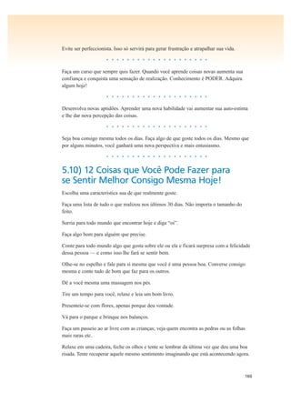 160
Evite ser perfeccionista. Isso só servirá para gerar frustração e atrapalhar sua vida.
• • • • • • • • • • • • • • • • • • • •
Faça um curso que sempre quis fazer. Quando você aprende coisas novas aumenta sua
confiança e conquista uma sensação de realização. Conhecimento é PODER. Adquira
algum hoje!
• • • • • • • • • • • • • • • • • • • •
Desenvolva novas aptidões. Aprender uma nova habilidade vai aumentar sua auto-estima
e lhe dar nova percepção das coisas.
• • • • • • • • • • • • • • • • • • • •
Seja boa consigo mesma todos os dias. Faça algo de que goste todos os dias. Mesmo que
por alguns minutos, você ganhará uma nova perspectiva e mais entusiasmo.
• • • • • • • • • • • • • • • • • • • •
5.10) 12 Coisas que Você Pode Fazer para
se Sentir Melhor Consigo Mesma Hoje!
Escolha uma característica sua de que realmente goste.
Faça uma lista de tudo o que realizou nos últimos 30 dias. Não importa o tamanho do
feito.
Sorria para todo mundo que encontrar hoje e diga “oi”.
Faça algo bom para alguém que precise.
Conte para todo mundo algo que gosta sobre ele ou ela e ficará surpresa com a felicidade
dessa pessoa — e como isso lhe fará se sentir bem.
Olhe-se no espelho e fale para si mesma que você é uma pessoa boa. Converse consigo
mesma e conte tudo de bom que faz para os outros.
Dê a você mesma uma massagem nos pés.
Tire um tempo para você, relaxe e leia um bom livro.
Presenteie-se com flores, apenas porque deu vontade.
Vá para o parque e brinque nos balanços.
Faça um passeio ao ar livre com as crianças; veja quem encontra as pedras ou as folhas
mais raras etc.
Relaxe em uma cadeira, feche os olhos e tente se lembrar da última vez que deu uma boa
risada. Tente recuperar aquele mesmo sentimento imaginando que está acontecendo agora.
 