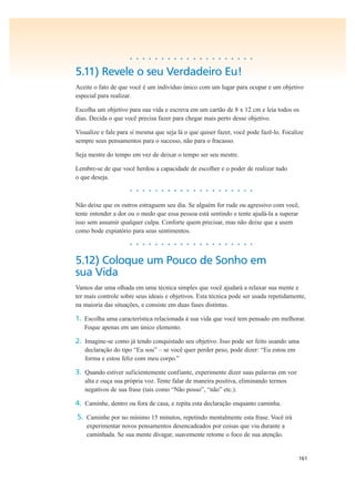 161
• • • • • • • • • • • • • • • • • • • •
5.11) Revele o seu Verdadeiro Eu!
Aceite o fato de que você é um indivíduo único com um lugar para ocupar e um objetivo
especial para realizar.
Escolha um objetivo para sua vida e escreva em um cartão de 8 x 12 cm e leia todos os
dias. Decida o que você precisa fazer para chegar mais perto desse objetivo.
Visualize e fale para si mesma que seja lá o que quiser fazer, você pode fazê-lo. Focalize
sempre seus pensamentos para o sucesso, não para o fracasso.
Seja mestre do tempo em vez de deixar o tempo ser seu mestre.
Lembre-se de que você herdou a capacidade de escolher e o poder de realizar tudo
o que deseja.
• • • • • • • • • • • • • • • • • • • •
Não deixe que os outros estraguem seu dia. Se alguém for rude ou agressivo com você,
tente entender a dor ou o medo que essa pessoa está sentindo e tente ajudá-la a superar
isso sem assumir qualquer culpa. Conforte quem precisar, mas não deixe que a usem
como bode expiatório para seus sentimentos.
• • • • • • • • • • • • • • • • • • • •
5.12) Coloque um Pouco de Sonho em
sua Vida
Vamos dar uma olhada em uma técnica simples que você ajudará a relaxar sua mente e
ter mais controle sobre seus ideais e objetivos. Esta técnica pode ser usada repetidamente,
na maioria das situações, e consiste em duas fases distintas.
1. Escolha uma característica relacionada à sua vida que você tem pensado em melhorar.
Foque apenas em um único elemento.
2. Imagine-se como já tendo conquistado seu objetivo. Isso pode ser feito usando uma
declaração do tipo “Eu sou” – se você quer perder peso, pode dizer: “Eu estou em
forma e estou feliz com meu corpo.”
3. Quando estiver suficientemente confiante, experimente dizer suas palavras em voz
alta e ouça sua própria voz. Tente falar de maneira positiva, eliminando termos
negativos de sua frase (tais como “Não posso”, “não” etc.).
4. Caminhe, dentro ou fora de casa, e repita esta declaração enquanto caminha.
5. Caminhe por no mínimo 15 minutos, repetindo mentalmente esta frase. Você irá
experimentar novos pensamentos desencadeados por coisas que viu durante a
caminhada. Se sua mente divagar, suavemente retome o foco de sua atenção.
 