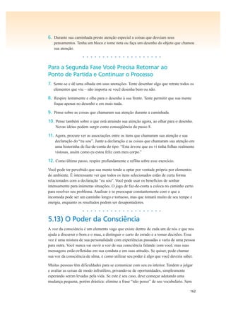162
6. Durante sua caminhada preste atenção especial a coisas que desviam seus
pensamentos. Tenha um bloco e tome nota ou faça um desenho do objeto que chamou
sua atenção.
• • • • • • • • • • • • • • • • • • • •
Para a Segunda Fase Você Precisa Retornar ao
Ponto de Partida e Continuar o Processo
7. Sente-se e dê uma olhada em suas anotações. Tente desenhar algo que retrate todos os
elementos que viu – não importa se você desenha bem ou não.
8. Respire lentamente e olhe para o desenho à sua frente. Tente permitir que sua mente
foque apenas no desenho e em mais nada.
9. Pense sobre as coisas que chamaram sua atenção durante a caminhada.
10. Pense também sobre o que está atraindo sua atenção agora, ao olhar para o desenho.
Novas idéias podem surgir como conseqüência do passo 8.
11. Agora, procure ver as associações entre os itens que chamaram sua atenção e sua
declaração do “eu sou”. Junte a declaração e as coisas que chamaram sua atenção em
uma historinha de faz-de-conta do tipo: “Esta árvore que eu vi tinha folhas realmente
vistosas, assim como eu estou feliz com meu corpo.”
12. Como último passo, respire profundamente e reflita sobre esse exercício.
Você pode ter percebido que sua mente tende a optar por vontade própria por elementos
do ambiente. É interessante ver que todos os itens selecionados estão de certa forma
relacionados com a declaração “eu sou”. Você pode usar os benefícios de sonhar
intensamente para inúmeras situações. O jogo de faz-de-conta a coloca no caminho certo
para resolver seu problema. Analisar e se preocupar constantemente com o que a
incomoda pode ser um caminho longo e tortuoso, mas que tomará muito de seu tempo e
energia, enquanto os resultados podem ser desapontadores.
• • • • • • • • • • • • • • • • • • • •
5.13) O Poder da Consciência
A voz da consciência é um elemento vago que existe dentro de cada um de nós e que nos
ajuda a discernir o bom e o mau, a distinguir o certo do errado e a tomar decisões. Essa
voz é uma mistura de sua personalidade com experiências passadas e varia de uma pessoa
para outra. Você nunca vai ouvir a voz de sua consciência falando com você, mas suas
mensagens estão refletidas em sua conduta e em suas atitudes. Se quiser, pode chamar
sua voz da consciência de alma, e como utilizar seu poder é algo que você deveria saber.
Muitas pessoas têm dificuldades para se comunicar com seu eu interior. Tendem a julgar
e avaliar as coisas de modo infrutífero, privando-se de oportunidades, simplesmente
esperando serem levadas pela vida. Se este é seu caso, deve começar adotando uma
mudança pequena, porém drástica: elimine a frase “não posso” de seu vocabulário. Sem
 