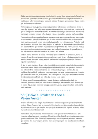 164
Todos nós concordamos que nosso mundo interior, nossa alma, tem grande influência no
modo como agimos no mundo exterior, por isso os especialistas sempre aconselham a
meditarmos sobre como atingir a harmonia interior. A seguir, apresentamos alguns pontos
que sempre devemos lembrar:
Tente se perdoar mais, porque ninguém é perfeito e todo mundo comete erros. Aceite os
erros das pessoas a seu redor, mas nunca se esqueça de seus próprios erros. Lembre-se de
que só uma pessoa muito forte é capaz de admitir que fez algo condenável e, mesmo que
a princípio os outros possam culpá-la, com o tempo passarão a admirar sua honestidade.
Fique mais envolvido emocionalmente com as pessoas a seu redor e diga um sonoro não
ao isolamento. Cientistas sustentam que os seres humanos são mais felizes e se sentem
mais realizados quando vivem em sociedade, cercados por outras pessoas. Portanto, você
não deveria ter receio de fazer mais amigos. Se você está se perguntando como fazer isso,
nós recomendamos que comece escutando mais os problemas das outras pessoas, pare de
ignorar os sentimentos dos outros e sempre que puder ofereça ajuda. A sensação de ser
útil aos outros lhe dará uma sensação de calma e paz interior.
Embora a vida diária lhe dê razões suficientes para ficar bravo ou estressado, nunca se
esqueça de que derrotar esses sentimentos a tornará mais forte e a fará pensar de forma
positiva; tentar descobrir o lado positivo em qualquer situação desagradável fará você
superar os problemas.
Já que os seres humanos devem estar, como já dissemos antes, em perfeita harmonia com
suas almas e seus corpos, não se esqueça de cuidar também de sua aparência. Se você
não está satisfeita com sua aparência, não hesite em fazer algo a respeito. Se seu
problema for insolúvel, então você precisa começar a se amar exatamente como é. Assim
que começar a fazer isso, e encontrar a paz e a alegria de viver, você perceberá o mesmo
tipo de sentimento refletido nos olhos das pessoas a seu redor.
O último conselho dos especialistas é nunca ficar com medo de pedir ajuda ou
conselho, porque ao fazer isso você estará fazendo algo por si mesma; você deixará que
os outros lhe ensinem como ser uma pessoa melhor, o que sempre resultará em torná-la
mais realizada.
• • • • • • • • • • • • • • • • • • • •
5.15) Deixe a Timidez de Lado e
Vá em Frente!
Se você está lendo este artigo, provavelmente é uma dessas pessoas que fica vermelha,
perde o fôlego, fica sem fala ou com os joelhos bambos em determinadas circunstâncias.
Aposto que você acha que isso é o pior que pode acontecer com alguém. Mas quer saber?
Especialistas discordam de você!
Vamos falar um pouco sobre pessoas tímidas. Essas que vão ao supermercado e têm
vergonha até de falar com o vendedor. Ficam vermelhas dizendo as primeiras palavras e,
quando conseguem falar, falam baixinho e sempre têm de repetir a pergunta. Por mais
que tentem, fica cada vez pior. Quanto mais se esforçam para não enrubescer, mais ficam
vermelhas.
 