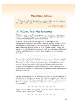 167
Momentos de Reflexão
“A mente é o limite. Desde que sua mente acredite que você consegue
fazer algo, você consegue – se acreditar 100% nisso.”
– Arnold Schwarzenegger
5.17) Como Fugir das Tentações
Você não precisa passar fome para perder peso, de fato, isso é a pior coisa
que você pode fazer. Ao passar fome, suas células de gordura aprendem a
conservar energia (gordura) mais eficientemente.
Portanto, o processo de armazenar gordura de seu corpo se torna
extremamente eficiente às custas da eficiência de queimar calorias. Se você
reduz demais a ingestão calórica, seu metabolismo irá desacelerar e você
estará destruindo o único objetivo da dieta. Vai ficar cada vez mais difícil
perder peso. Isso ocorre mesmo que você esteja se exercitando regularmente.
Abaixo você irá encontrar dicas para ajudá-la a perder peso e resistir às
tentações.
• • • • • • • • • • • • • • • • • • • •
Faça no mínimo 3 refeições balanceadas por dia. Mesmo que você esteja tentando perder
peso, não pule refeições. Você estará com mais fome na próxima refeição e as tentações
entre refeições podem se tornar irresistíveis. Nunca fique sem café-da-manhã. Coma
algo: um pedaço de torrada, frutas, uma vitamina etc. O metabolismo de seu corpo
desacelera durante a noite e só retoma o ritmo quando você come. Se você esperar até a
hora do almoço, isso significa 4 ou mais horas nas quais seu organismo estará queimando
calorias em ritmo lento.
• • • • • • • • • • • • • • • • • • • •
Coma ao levantar da cama e seu corpo queimará calorias em um ritmo mais acelerado até
a hora do almoço. Além disso, nunca passe mais de 5 horas por dia sem comer nada. Isso
fará você comer mais na hora das refeições. Coma de forma saudável. Faça lanches com
baixo teor de gordura entre as refeições se o intervalo entre uma refeição e outra for
superior a 5 horas.
• • • • • • • • • • • • • • • • • • • •
Prefira comidas com baixo teor de gordura e açúcar, mas com alto teor de carboidratos
complexos (frutas, vegetais, grãos e legumes).
• • • • • • • • • • • • • • • • • • • •
 