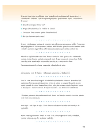 168
Se sentir fome entre as refeições, tome uma xícara de chá ou de café sem açúcar – a
cafeína reduz o apetite. Faça as seguintes perguntas quando sentir aquela “necessidade”
de comer:
a. Quando comi pela última vez?
b. O que estou morrendo de vontade de comer?
c. Estou com fome ou meu apetite foi estimulado?
d. Por que é que eu quero comer?
• • • • • • • • • • • • • • • • • • • •
Se você está louca de vontade de tomar sorvete, não coma cenouras ou salsão. Coma uma
porção pequena de sorvete e mate a vontade. Muitas vezes quando não satisfazemos essas
vontades acabamos ingerindo o dobro de calorias apenas para tentar combatê-las.
• • • • • • • • • • • • • • • • • • • •
Não vá ao supermercado com fome. Se você está com fome quando está comprando
comida, provavelmente acabará comprando mais do que o que está em sua lista. Tenha
consciência de seus desejos incontroláveis e não faça compras com fome.
Escove os dentes após o jantar para evitar o lanchinho da noite.
• • • • • • • • • • • • • • • • • • • •
Coloque uma cesta de frutas e verduras em uma mesa de fácil acesso.
• • • • • • • • • • • • • • • • • • • •
Faça de 5 a 6 minirrefeições para evitar tentações altamente calóricas. Alimentos que
saciam sua fome e que satisfaçam seus níveis de açúcar no sangue vão deixá-la com
menos vontade de comer fora de hora. Fazer refeições menores e mais freqüentes todos
os dias ajuda a manter os níveis de açúcar elevados e não deixa você sentir fome.
• • • • • • • • • • • • • • • • • • • •
Dê espaço para seus desejos incontroláveis. Coma um biscoito uma vez ou outra; apenas
corte outra coisa nesse dia.
• • • • • • • • • • • • • • • • • • • •
Beba água – um copo de água a cada uma ou duas horas lhe dará uma sensação de
saciedade.
• • • • • • • • • • • • • • • • • • • •
Acabe com as guloseimas dentro de casa. Se as crianças precisam delas, tudo bem,
compre coisas de que eles gostam e você não.
• • • • • • • • • • • • • • • • • • • •
 