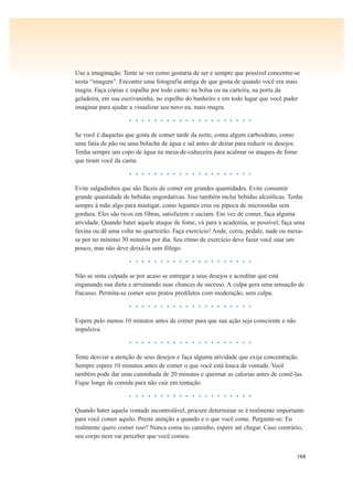 169
Use a imaginação. Tente se ver como gostaria de ser e sempre que possível concentre-se
nesta “imagem”. Encontre uma fotografia antiga de que gosta de quando você era mais
magra. Faça cópias e espalhe por todo canto: na bolsa ou na carteira, na porta da
geladeira, em sua escrivaninha, no espelho do banheiro e em todo lugar que você puder
imaginar para ajudar a visualizar seu novo eu, mais magra.
• • • • • • • • • • • • • • • • • • • •
Se você é daquelas que gosta de comer tarde da noite, coma algum carboidrato, como
uma fatia de pão ou uma bolacha de água e sal antes de deitar para reduzir os desejos.
Tenha sempre um copo de água na mesa-de-cabeceira para acalmar os ataques de fome
que tiram você da cama.
• • • • • • • • • • • • • • • • • • • •
Evite salgadinhos que são fáceis de comer em grandes quantidades. Evite consumir
grande quantidade de bebidas engordativas. Isso também inclui bebidas alcoólicas. Tenha
sempre à mão algo para mastigar, como legumes crus ou pipoca de microondas sem
gordura. Eles são ricos em fibras, satisfazem e saciam. Em vez de comer, faça alguma
atividade. Quando bater aquele ataque de fome, vá para a academia, se possível; faça uma
faxina ou dê uma volta no quarteirão. Faça exercício! Ande, corra, pedale, nade ou mexa-
se por no mínimo 30 minutos por dia. Seu ritmo de exercício deve fazer você suar um
pouco, mas não deve deixá-la sem fôlego.
• • • • • • • • • • • • • • • • • • • •
Não se sinta culpada se por acaso se entregar a seus desejos e acreditar que está
enganando sua dieta e arruinando suas chances de sucesso. A culpa gera uma sensação de
fracasso. Permita-se comer seus pratos prediletos com moderação, sem culpa.
• • • • • • • • • • • • • • • • • • • •
Espere pelo menos 10 minutos antes de comer para que sua ação seja consciente e não
impulsiva.
• • • • • • • • • • • • • • • • • • • •
Tente desviar a atenção de seus desejos e faça alguma atividade que exija concentração.
Sempre espere 10 minutos antes de comer o que você está louca de vontade. Você
também pode dar uma caminhada de 20 minutos e queimar as calorias antes de comê-las.
Fique longe da comida para não cair em tentação.
• • • • • • • • • • • • • • • • • • • •
Quando bater aquela vontade incontrolável, procure determinar se é realmente importante
para você comer aquilo. Preste atenção a quando e o que você come. Pergunte-se: Eu
realmente quero comer isso? Nunca coma no caminho, espere até chegar. Caso contrário,
seu corpo nem vai perceber que você comeu.
 