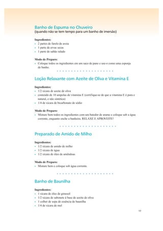 17
Banho de Espuma no Chuveiro
(quando não se tem tempo para um banho de imersão)
Ingredientes:
• 2 partes de farelo de aveia
• 1 parte de ervas secas
• 1 parte de sabão ralado
Modo de Preparo:
• Coloque todos os ingredientes em um saco de pano e use-o como uma esponja
de banho.
• • • • • • • • • • • • • • • • • • • •
Loção Relaxante com Azeite de Oliva e Vitamina E
Ingredientes:
• 1/2 xícara de azeite de oliva
• conteúdo de 10 ampolas de vitamina E (certifique-se de que a vitamina E é pura e
natural, e não sintética)
• 1/4 de xícara de bicarbonato de sódio
Modo de Preparo:
• Misture bem todos os ingredientes com um batedor de arame e coloque sob a água
corrente, enquanto enche a banheira. RELAXE E APROVEITE!
• • • • • • • • • • • • • • • • • • • •
Preparado de Amido de Milho
Ingredientes:
• 1/2 xícara de amido de milho
• 1/2 xícara de água
• 1/2 xícara de óleo de amêndoas
Modo de Preparo:
• Misture bem e coloque sob água corrente.
• • • • • • • • • • • • • • • • • • • •
Banho de Baunilha
Ingredientes:
• 1 xícara de óleo de girassol
• 1/2 xícara de sabonete à base de azeite de oliva
• 1 colher de sopa de essência de baunilha
• 1/4 de xícara de mel
 