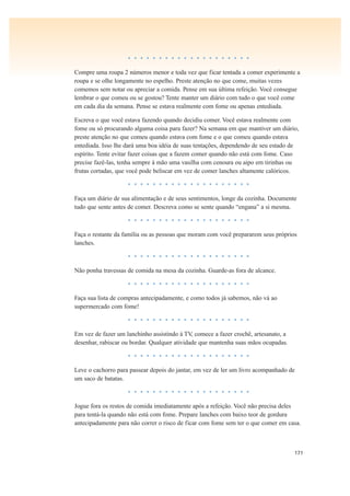 171
• • • • • • • • • • • • • • • • • • • •
Compre uma roupa 2 números menor e toda vez que ficar tentada a comer experimente a
roupa e se olhe longamente no espelho. Preste atenção no que come, muitas vezes
comemos sem notar ou apreciar a comida. Pense em sua última refeição. Você consegue
lembrar o que comeu ou se gostou? Tente manter um diário com tudo o que você come
em cada dia da semana. Pense se estava realmente com fome ou apenas entediada.
Escreva o que você estava fazendo quando decidiu comer. Você estava realmente com
fome ou só procurando alguma coisa para fazer? Na semana em que mantiver um diário,
preste atenção no que comeu quando estava com fome e o que comeu quando estava
entediada. Isso lhe dará uma boa idéia de suas tentações, dependendo de seu estado de
espírito. Tente evitar fazer coisas que a fazem comer quando não está com fome. Caso
precise fazê-las, tenha sempre à mão uma vasilha com cenoura ou aipo em tirinhas ou
frutas cortadas, que você pode beliscar em vez de comer lanches altamente calóricos.
• • • • • • • • • • • • • • • • • • • •
Faça um diário de sua alimentação e de seus sentimentos, longe da cozinha. Documente
tudo que sente antes de comer. Descreva como se sente quando “engana” a si mesma.
• • • • • • • • • • • • • • • • • • • •
Faça o restante da família ou as pessoas que moram com você prepararem seus próprios
lanches.
• • • • • • • • • • • • • • • • • • • •
Não ponha travessas de comida na mesa da cozinha. Guarde-as fora de alcance.
• • • • • • • • • • • • • • • • • • • •
Faça sua lista de compras antecipadamente, e como todos já sabemos, não vá ao
supermercado com fome!
• • • • • • • • • • • • • • • • • • • •
Em vez de fazer um lanchinho assistindo à TV, comece a fazer crochê, artesanato, a
desenhar, rabiscar ou bordar. Qualquer atividade que mantenha suas mãos ocupadas.
• • • • • • • • • • • • • • • • • • • •
Leve o cachorro para passear depois do jantar, em vez de ler um livro acompanhado de
um saco de batatas.
• • • • • • • • • • • • • • • • • • • •
Jogue fora os restos de comida imediatamente após a refeição. Você não precisa deles
para tentá-la quando não está com fome. Prepare lanches com baixo teor de gordura
antecipadamente para não correr o risco de ficar com fome sem ter o que comer em casa.
 