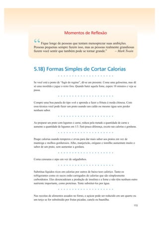 172
Momentos de Reflexão
“Fique longe de pessoas que tentam menosprezar suas ambições.
Pessoas pequenas sempre fazem isso, mas as pessoas realmente grandiosas
fazem você sentir que também pode se tornar grande.” – Mark Twain
5.18) Formas Simples de Cortar Calorias
• • • • • • • • • • • • • • • • • • • •
Se você está a ponto de “fugir do regime”, dê-se um presente. Coma uma guloseima, mas dê
só uma mordida e jogue o resto fora. Quando bater aquela fome, espere 10 minutos e veja se
passa.
• • • • • • • • • • • • • • • • • • • •
Compre uma boa panela do tipo wok e aprenda a fazer a fritura à moda chinesa. Com
essa técnica você pode fazer um prato usando um caldo ou mesmo água sem perder
nenhum sabor.
• • • • • • • • • • • • • • • • • • • •
Ao preparar um prato com legumes e carne, reduza pela metade a quantidade de carne e
aumente a quantidade de legumes em 1/3. Fará pouca diferença, exceto nas calorias e gorduras.
• • • • • • • • • • • • • • • • • • • •
Poupe calorias usando temperos e ervas para dar mais sabor aos pratos em vez de
manteiga e molhos gordurosos. Alho, manjericão, orégano e tomilho aumentam muito o
sabor de um prato, sem aumentar a gordura.
• • • • • • • • • • • • • • • • • • • •
Coma cenouras e aipo em vez de salgadinhos.
• • • • • • • • • • • • • • • • • • • •
Substitua líquidos ricos em calorias por outros de baixo teor calórico. Tanto os
refrigerantes como os sucos estão carregados de calorias que são simplesmente
carboidratos. Eles desencadeiam a produção de insulina e a fome e não têm nenhum outro
nutriente importante, como proteínas. Tente substituí-los por água.
• • • • • • • • • • • • • • • • • • • •
Nas receitas de alimentos assados no forno, o açúcar pode ser reduzido em um quarto ou
um terço se for substituído por frutas picadas, canela ou baunilha.
 
