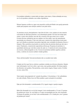 173
• • • • • • • • • • • • • • • • • • • •
Use produtos enlatados e conservados em água, como atum, e frutas enlatadas em suco,
em vez de produtos enlatados com caldas engordativas.
• • • • • • • • • • • • • • • • • • • •
Misture legumes cozidos no vapor com macarrão cozido polvilhado com queijo parmesão
ralado para preparar uma refeição saudável com prato único.
• • • • • • • • • • • • • • • • • • • •
As proteínas em pó, principalmente o tipo feito de leite e ovos, podem ser uma maneira
conveniente de adicionar proteínas a sua alimentação quando você não tem tempo para
sentar e comer uma refeição, mas não são a mesma coisa que comer ovos e carnes.
Existem diversas substâncias que nos ajudam a ter boa saúde e que são naturalmente
encontradas nos alimentos. É por esta razão que a maioria dos especialistas insiste para
que você obtenha as proteínas necessárias ingerindo uma variedade de alimentos frescos e
integrais. Mas a proteína em pó pode ser uma boa fonte de proteína desde que não seja a
única. Finalmente, a maioria dos especialistas afirma que 30 gramas de proteína é a
quantidade máxima que você deve comer de cada vez. A maioria de nós come proteína
em excesso, sobrecarregando os rins. Excesso de proteínas também significa calorias
extras, e calorias em excesso acabam virando gordura.
• • • • • • • • • • • • • • • • • • • •
Tome café-da-manhã. Você provavelmente não se excederá mais tarde.
• • • • • • • • • • • • • • • • • • • •
Compre um livro que liste as calorias e gorduras contidas nos diversos alimentos. Quanto
mais informações você tiver sobre o que come, mais gordura perderá. Há ótimas opções
de alimentos sem gordura. Para proteínas, coma carnes magras, frango e peixe. Cozinhe
ou asse, nunca frite.
• • • • • • • • • • • • • • • • • • • •
Tente manter uma proporção de 1 porção de gordura, 2 de proteínas e 3 de carboidratos
em cada refeição. Dietas ricas em fibras ajudam a gerar sensação de saciedade.
• • • • • • • • • • • • • • • • • • • •
Opte por leite desnatado e semidesnatado (1%), iogurte magro e queijos magros.
• • • • • • • • • • • • • • • • • • • •
Beba leite desnatado em vez de leite integral. Leite semidesnatado a 1% tem 2,5 gramas
de gordura por xícara. Se você beber os 4 copos recomendados por dia, terá consumido
10 gramas de gordura, só no leite! Leite semidesnatado a 2% é ainda pior, com 5 gramas
de gordura por xícara!!
• • • • • • • • • • • • • • • • • • • •
 