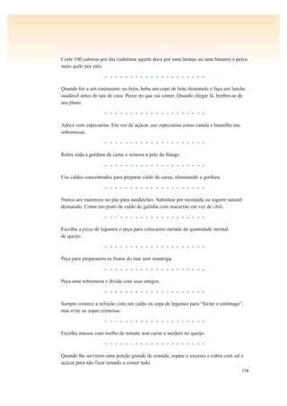 174
Corte 100 calorias por dia (substitua aquele doce por uma laranja ou uma banana) e perca
meio quilo por mês.
• • • • • • • • • • • • • • • • • • • •
Quando for a um restaurante ou festa, beba um copo de leite desnatado e faça um lanche
saudável antes de sair de casa. Pense no que vai comer. Quando chegar lá, lembre-se de
seu plano.
• • • • • • • • • • • • • • • • • • • •
Adoce com especiarias. Em vez de açúcar, use especiarias como canela e baunilha nas
sobremesas.
• • • • • • • • • • • • • • • • • • • •
Retire toda a gordura da carne e remova a pele do frango.
• • • • • • • • • • • • • • • • • • • •
Use caldos concentrados para preparar caldo de carne, eliminando a gordura.
• • • • • • • • • • • • • • • • • • • •
Nunca use maionese no pão para sanduíches. Substitua por mostarda ou iogurte natural
desnatado. Coma um prato de caldo de galinha com macarrão em vez de chili.
• • • • • • • • • • • • • • • • • • • •
Escolha a pizza de legumes e peça para colocarem metade da quantidade normal
de queijo.
• • • • • • • • • • • • • • • • • • • •
Peça para prepararem os frutos do mar sem manteiga.
• • • • • • • • • • • • • • • • • • • •
Peça uma sobremesa e divida com seus amigos.
• • • • • • • • • • • • • • • • • • • •
Sempre comece a refeição com um caldo ou sopa de legumes para “forrar o estômago”,
mas evite as sopas cremosas.
• • • • • • • • • • • • • • • • • • • •
Escolha massas com molho de tomate sem carne e modere no queijo.
• • • • • • • • • • • • • • • • • • • •
Quando lhe servirem uma porção grande de comida, separe o excesso e cubra com sal e
açúcar para não ficar tentado a comer tudo.
 
