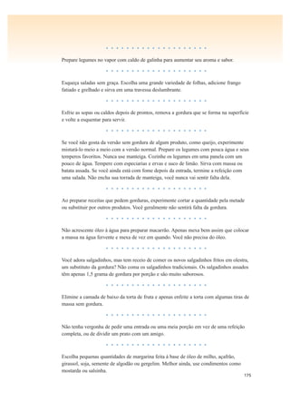 175
• • • • • • • • • • • • • • • • • • • •
Prepare legumes no vapor com caldo de galinha para aumentar seu aroma e sabor.
• • • • • • • • • • • • • • • • • • • •
Esqueça saladas sem graça. Escolha uma grande variedade de folhas, adicione frango
fatiado e grelhado e sirva em uma travessa deslumbrante.
• • • • • • • • • • • • • • • • • • • •
Esfrie as sopas ou caldos depois de prontos, remova a gordura que se forma na superfície
e volte a esquentar para servir.
• • • • • • • • • • • • • • • • • • • •
Se você não gosta da versão sem gordura de algum produto, como queijo, experimente
misturá-lo meio a meio com a versão normal. Prepare os legumes com pouca água e seus
temperos favoritos. Nunca use manteiga. Cozinhe os legumes em uma panela com um
pouco de água. Tempere com especiarias e ervas e suco de limão. Sirva com massa ou
batata assada. Se você ainda está com fome depois da entrada, termine a refeição com
uma salada. Não encha sua torrada de manteiga, você nunca vai sentir falta dela.
• • • • • • • • • • • • • • • • • • • •
Ao preparar receitas que pedem gorduras, experimente cortar a quantidade pela metade
ou substituir por outros produtos. Você geralmente não sentirá falta da gordura.
• • • • • • • • • • • • • • • • • • • •
Não acrescente óleo à água para preparar macarrão. Apenas mexa bem assim que colocar
a massa na água fervente e mexa de vez em quando. Você não precisa do óleo.
• • • • • • • • • • • • • • • • • • • •
Você adora salgadinhos, mas tem receio de comer os novos salgadinhos fritos em olestra,
um substituto da gordura? Não coma os salgadinhos tradicionais. Os salgadinhos assados
têm apenas 1,5 grama de gordura por porção e são muito saborosos.
• • • • • • • • • • • • • • • • • • • •
Elimine a camada de baixo da torta de fruta e apenas enfeite a torta com algumas tiras de
massa sem gordura.
• • • • • • • • • • • • • • • • • • • •
Não tenha vergonha de pedir uma entrada ou uma meia porção em vez de uma refeição
completa, ou de dividir um prato com um amigo.
• • • • • • • • • • • • • • • • • • • •
Escolha pequenas quantidades de margarina feita à base de óleo de milho, açafrão,
girassol, soja, semente de algodão ou gergelim. Melhor ainda, use condimentos como
mostarda ou salsinha.
 