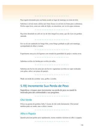 176
• • • • • • • • • • • • • • • • • • • •
Peça iogurte desnatado para sua batata assada no lugar de manteiga ou creme de leite.
Substitua o sorvete muito calórico por frutas frescas ou sorvetes de frutas para a sobremesa.
Prefira sopas leves, como um caldo de feijão, ou minestrone, em vez de sopas cremosas.
• • • • • • • • • • • • • • • • • • • •
Peça leite desnatado no café em vez de leite integral ou creme, que são ricos em gordura
saturada.
• • • • • • • • • • • • • • • • • • • •
Em vez de um sanduíche de frango frito, coma frango grelhado ou pão sem manteiga,
acompanhado de alface e tomate.
• • • • • • • • • • • • • • • • • • • •
Experimente uma pizza de legumes com metade da quantidade de queijo e muitas ervas.
• • • • • • • • • • • • • • • • • • • •
Substitua tortillas de farinha por tortillas de milho.
• • • • • • • • • • • • • • • • • • • •
Substitua um burrito de carne por um burrito vegetariano (tortillas no vapor recheadas
com grãos, salsa e um pouco de queijo).
• • • • • • • • • • • • • • • • • • • •
Mude seu modo de cozinhar: asse, grelhe e cozinhe.
• • • • • • • • • • • • • • • • • • • •
5.19) Incremente Sua Perda de Peso
Superdicas e truques para incrementar sua perda de peso ou mantê-la
motivada para dar continuidade a seu programa.
• • • • • • • • • • • • • • • • • • • •
Chá Verde
Eficaz na queima de gordura; beba 3 xícaras de chá verde diariamente. Chá normal
também pode ser usado, mas o efeito é menor.
• • • • • • • • • • • • • • • • • • • •
Alho e Papaia
Quando precisam perder peso rapidamente, muitas modelos recorrem ao alho e à papaia.
• • • • • • • • • • • • • • • • • • • •
 