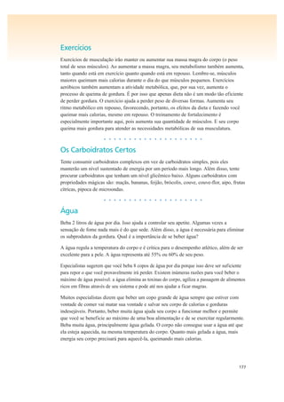 177
Exercícios
Exercícios de musculação irão manter ou aumentar sua massa magra do corpo (o peso
total de seus músculos). Ao aumentar a massa magra, seu metabolismo também aumenta,
tanto quando está em exercício quanto quando está em repouso. Lembre-se, músculos
maiores queimam mais calorias durante o dia do que músculos pequenos. Exercícios
aeróbicos também aumentam a atividade metabólica, que, por sua vez, aumenta o
processo de queima de gordura. É por isso que apenas dieta não é um modo tão eficiente
de perder gordura. O exercício ajuda a perder peso de diversas formas. Aumenta seu
ritmo metabólico em repouso, favorecendo, portanto, os efeitos da dieta e fazendo você
queimar mais calorias, mesmo em repouso. O treinamento de fortalecimento é
especialmente importante aqui, pois aumenta sua quantidade de músculos. E seu corpo
queima mais gordura para atender as necessidades metabólicas de sua musculatura.
• • • • • • • • • • • • • • • • • • • •
Os Carboidratos Certos
Tente consumir carboidratos complexos em vez de carboidratos simples, pois eles
manterão um nível sustentado de energia por um período mais longo. Além disso, tente
procurar carboidratos que tenham um nível glicêmico baixo. Alguns carboidratos com
propriedades mágicas são: maçãs, bananas, feijão, brócolis, couve, couve-flor, aipo, frutas
cítricas, pipoca de microondas.
• • • • • • • • • • • • • • • • • • • •
Água
Beba 2 litros de água por dia. Isso ajuda a controlar seu apetite. Algumas vezes a
sensação de fome nada mais é do que sede. Além disso, a água é necessária para eliminar
os subprodutos da gordura. Qual é a importância de se beber água?
A água regula a temperatura do corpo e é crítica para o desempenho atlético, além de ser
excelente para a pele. A água representa até 55% ou 60% de seu peso.
Especialistas sugerem que você beba 8 copos de água por dia porque isso deve ser suficiente
para repor o que você provavelmente irá perder. Existem inúmeras razões para você beber o
máximo de água possível: a água elimina as toxinas do corpo, agiliza a passagem de alimentos
ricos em fibras através de seu sistema e pode até nos ajudar a ficar magras.
Muitos especialistas dizem que beber um copo grande de água sempre que estiver com
vontade de comer vai matar sua vontade e salvar seu corpo de calorias e gorduras
indesejáveis. Portanto, beber muita água ajuda seu corpo a funcionar melhor e permite
que você se beneficie ao máximo de uma boa alimentação e de se exercitar regularmente.
Beba muita água, principalmente água gelada. O corpo não consegue usar a água até que
ela esteja aquecida, na mesma temperatura do corpo. Quanto mais gelada a água, mais
energia seu corpo precisará para aquecê-la, queimando mais calorias.
 