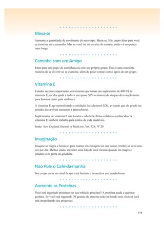 179
• • • • • • • • • • • • • • • • • • • •
Mexa-se
Aumente a quantidade de movimento de seu corpo. Mexa-se. Não quero dizer para você
se exercitar até a exaustão. Mas se você vai até a caixa do correio, então vá um pouco
mais longe.
• • • • • • • • • • • • • • • • • • • •
Caminhe com um Amigo
Entre para um grupo de caminhada ou crie seu próprio grupo. Essa é uma excelente
maneira de se divertir ao se exercitar, além de poder contar com o apoio de um grupo.
• • • • • • • • • • • • • • • • • • • •
Vitamina E
Estudos recentes importantes constataram que tomar um suplemento de 400 UI de
vitamina E por dia ajuda a reduzir em quase 50% o número de ataques do coração tanto
para homens como para mulheres.
A vitamina E age neutralizando a oxidação do colesterol LDL, evitando que ele grude nas
paredes das artérias causando a aterosclerose.
Suplementos de vitamina E são baratos e não têm efeitos colaterais conhecidos. A
vitamina E também trabalha para estilos de vida saudáveis.
Fonte: New England Journal of Medicine, Vol. 328, Nº 20
• • • • • • • • • • • • • • • • • • • •
Imaginação
Imagine-se magra e bonita e, para manter esta imagem em sua mente, lembre-se dela uma
vez por dia. Melhor ainda, encontre uma foto de você mesma quando era magra e
pendure-a na porta da geladeira.
• • • • • • • • • • • • • • • • • • • •
Não Pule o Café-da-manhã
Seu corpo envia um sinal de que está faminto e desacelera seu metabolismo.
• • • • • • • • • • • • • • • • • • • •
Aumente as Proteínas
Você está ingerindo proteínas em sua refeição principal? A proteína ajuda a queimar
gordura. Se você está ingerindo 30 gramas de proteína (não incluindo seus shakes) você
está atrapalhando seu progresso.
• • • • • • • • • • • • • • • • • • • •
 