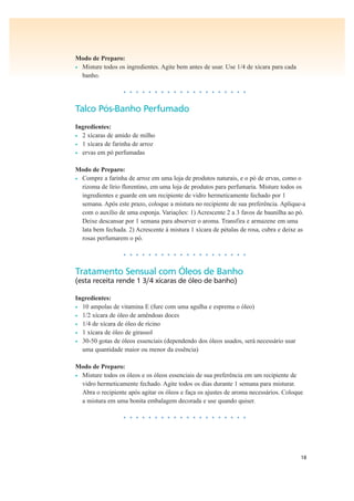 18
Modo de Preparo:
• Misture todos os ingredientes. Agite bem antes de usar. Use 1/4 de xícara para cada
banho.
• • • • • • • • • • • • • • • • • • • •
Talco Pós-Banho Perfumado
Ingredientes:
• 2 xícaras de amido de milho
• 1 xícara de farinha de arroz
• ervas em pó perfumadas
Modo de Preparo:
• Compre a farinha de arroz em uma loja de produtos naturais, e o pó de ervas, como o
rizoma de lírio florentino, em uma loja de produtos para perfumaria. Misture todos os
ingredientes e guarde em um recipiente de vidro hermeticamente fechado por 1
semana. Após este prazo, coloque a mistura no recipiente de sua preferência. Aplique-a
com o auxílio de uma esponja. Variações: 1) Acrescente 2 a 3 favos de baunilha ao pó.
Deixe descansar por 1 semana para absorver o aroma. Transfira e armazene em uma
lata bem fechada. 2) Acrescente à mistura 1 xícara de pétalas de rosa, cubra e deixe as
rosas perfumarem o pó.
• • • • • • • • • • • • • • • • • • • •
Tratamento Sensual com Óleos de Banho
(esta receita rende 1 3/4 xícaras de óleo de banho)
Ingredientes:
• 10 ampolas de vitamina E (fure com uma agulha e esprema o óleo)
• 1/2 xícara de óleo de amêndoas doces
• 1/4 de xícara de óleo de rícino
• 1 xícara de óleo de girassol
• 30-50 gotas de óleos essenciais (dependendo dos óleos usados, será necessário usar
uma quantidade maior ou menor da essência)
Modo de Preparo:
• Misture todos os óleos e os óleos essenciais de sua preferência em um recipiente de
vidro hermeticamente fechado. Agite todos os dias durante 1 semana para misturar.
Abra o recipiente após agitar os óleos e faça os ajustes de aroma necessários. Coloque
a mistura em uma bonita embalagem decorada e use quando quiser.
• • • • • • • • • • • • • • • • • • • •
 