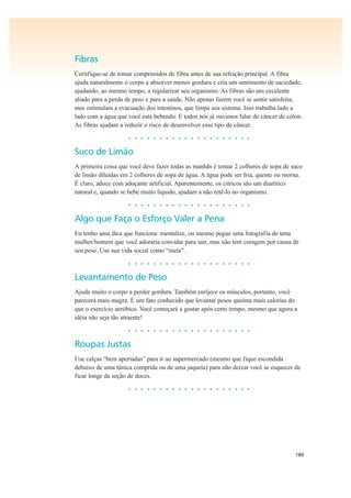 180
Fibras
Certifique-se de tomar comprimidos de fibra antes de sua refeição principal. A fibra
ajuda naturalmente o corpo a absorver menos gordura e cria um sentimento de saciedade,
ajudando, ao mesmo tempo, a regularizar seu organismo. As fibras são um excelente
aliado para a perda de peso e para a saúde. Não apenas fazem você se sentir satisfeita,
mas estimulam a evacuação dos intestinos, que limpa seu sistema. Isso trabalha lado a
lado com a água que você está bebendo. E todos nós já ouvimos falar do câncer de cólon.
As fibras ajudam a reduzir o risco de desenvolver esse tipo de câncer.
• • • • • • • • • • • • • • • • • • • •
Suco de Limão
A primeira coisa que você deve fazer todas as manhãs é tomar 2 colheres de sopa de suco
de limão diluídas em 2 colheres de sopa de água. A água pode ser fria, quente ou morna.
É claro, adoce com adoçante artificial. Aparentemente, os cítricos são um diurético
natural e, quando se bebe muito líquido, ajudam a não retê-lo no organismo.
• • • • • • • • • • • • • • • • • • • •
Algo que Faça o Esforço Valer a Pena
Eu tenho uma dica que funciona: mentalize, ou mesmo pegue uma fotografia de uma
mulher/homem que você adoraria convidar para sair, mas não tem coragem por causa de
seu peso. Use sua vida social como “meta”.
• • • • • • • • • • • • • • • • • • • •
Levantamento de Peso
Ajuda muito o corpo a perder gordura. Também enrijece os músculos, portanto, você
parecerá mais magra. É um fato conhecido que levantar pesos queima mais calorias do
que o exercício aeróbico. Você começará a gostar após certo tempo, mesmo que agora a
idéia não seja tão atraente!
• • • • • • • • • • • • • • • • • • • •
Roupas Justas
Use calças “bem apertadas” para ir ao supermercado (mesmo que fique escondida
debaixo de uma túnica comprida ou de uma jaqueta) para não deixar você se esquecer de
ficar longe da seção de doces.
• • • • • • • • • • • • • • • • • • • •
 