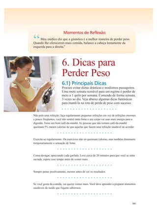 181
Momentos de Reflexão
“Meu médico diz que a ginástica é a melhor maneira de perder peso.
Quando lhe oferecerem mais comida, balance a cabeça lentamente da
esquerda para a direita.”
6. Dicas para
Perder Peso
6.1) Principais Dicas
Procure evitar dietas drásticas e modismos passageiros.
Uma meta sensata razoável para um regime é perder de
meio a 1 quilo por semana. Comendo de forma sensata,
3 vezes ao dia. Veja abaixo algumas dicas fantásticas
para mantê-la na rota de perda de peso com sucesso.
• • • • • • • • • • • • • • • • • • • •
Não pule uma refeição; faça regularmente pequenas refeições em vez de refeições enormes
e pouco freqüentes, você não sentirá tanta fome e seu corpo vai usar mais energia para a
digestão. Tome um bom café-da-manhã. As pessoas que não tomam café-da-manhã
queimam 5% menos calorias do que aquelas que fazem uma refeição saudável ao acordar.
• • • • • • • • • • • • • • • • • • • •
Exercite-se regularmente. Os exercícios não só queimam calorias, mas também diminuem
temporariamente a sensação de fome.
• • • • • • • • • • • • • • • • • • • •
Coma devagar, apreciando cada garfada. Leva cerca de 20 minutos para que você se sinta
saciada; espere esse tempo antes de comer mais.
• • • • • • • • • • • • • • • • • • • •
Sempre pense positivamente, mesmo antes de ver os resultados.
• • • • • • • • • • • • • • • • • • • •
Se você gosta da comida, vai querer comer mais. Você deve aprender a preparar alimentos
saudáveis de modo que fiquem saborosos.
• • • • • • • • • • • • • • • • • • • •
 