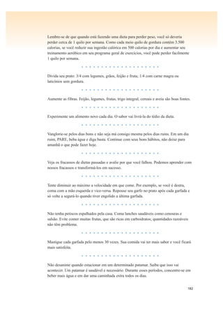 182
Lembre-se de que quando está fazendo uma dieta para perder peso, você só deveria
perder cerca de 1 quilo por semana. Como cada meio quilo de gordura contém 3.500
calorias, se você reduzir sua ingestão calórica em 500 calorias por dia e aumentar seu
treinamento aeróbico em seu programa geral de exercícios, você pode perder facilmente
1 quilo por semana.
• • • • • • • • • • • • • • • • • • • •
Divida seu prato: 3/4 com legumes, grãos, feijão e fruta; 1/4 com carne magra ou
laticínios sem gordura.
• • • • • • • • • • • • • • • • • • • •
Aumente as fibras. Feijão, legumes, frutas, trigo integral, cereais e aveia são boas fontes.
• • • • • • • • • • • • • • • • • • • •
Experimente um alimento novo cada dia. O sabor vai livrá-la do tédio da dieta.
• • • • • • • • • • • • • • • • • • • •
Vanglorie-se pelos dias bons e não seja má consigo mesma pelos dias ruins. Em um dia
ruim, PARE, beba água e diga basta. Continue com seus bons hábitos, não deixe para
amanhã o que pode fazer hoje.
• • • • • • • • • • • • • • • • • • • •
Veja os fracassos de dietas passadas e avalie por que você falhou. Podemos aprender com
nossos fracassos e transformá-los em sucesso.
• • • • • • • • • • • • • • • • • • • •
Tente diminuir ao máximo a velocidade em que come. Por exemplo, se você é destra,
coma com a mão esquerda e vice-versa. Repouse seu garfo no prato após cada garfada e
só volte a segurá-lo quando tiver engolido a última garfada.
• • • • • • • • • • • • • • • • • • • •
Não tenha petiscos espalhados pela casa. Coma lanches saudáveis como cenouras e
salsão. Evite comer muitas frutas, que são ricas em carboidratos; quantidades razoáveis
não têm problema.
• • • • • • • • • • • • • • • • • • • •
Mastigue cada garfada pelo menos 30 vezes. Sua comida vai ter mais sabor e você ficará
mais satisfeita.
• • • • • • • • • • • • • • • • • • • •
Não desanime quando estacionar em um determinado patamar. Saiba que isso vai
acontecer. Um patamar é saudável e necessário. Durante esses períodos, concentre-se em
beber mais água e em dar uma caminhada extra todos os dias.
 