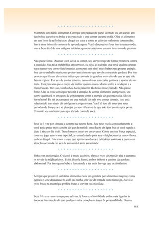 183
• • • • • • • • • • • • • • • • • • • •
Mantenha um diário alimentar. Carregue um pedaço de papel dobrado ou um cartão em
seu bolso, carteira ou bolsa e escreva tudo o que comer durante o dia. Olhe os alimentos
em um livro de referência ao chegar em casa e some as calorias realmente consumidas.
Isso é uma ótima ferramenta de aprendizagem. Você não precisa fazer isso o tempo todo,
mas é bom fazê-lo nos estágios iniciais e quando estacionar em um determinado patamar.
• • • • • • • • • • • • • • • • • • • •
Não passe fome. Quando você deixa de comer, seu corpo reage de forma protetora contra
a inanição. Sua taxa metabólica em repouso, ou seja, as calorias que você queima apenas
para manter seu corpo funcionando, caem para um nível mais baixo para poupar energia.
Seu corpo trabalha mais para preservar o alimento que recebe estocando gordura. Por isso
pessoas que fazem dieta têm índices percentuais de gordura mais alto do que as que não
fazem regime. Em vez de contar calorias, concentre-se em cortar gordura e açúcar de sua
dieta. Está provado que o corpo da mulher queima mais calorias entre a ovulação e a
menstruação. Por isso, lanchinhos doces parecem tão bons nesse período. Não passe
fome. Mas se você conseguir resistir à tentação de comer alimentos energéticos, seu
corpo queimará os estoques de gordura para obter a energia de que necessita. São os
hormônios! Eu sei exatamente em que período do mês vou comer demais. Isso está
relacionado aos níveis de estrógeno e progesterona. Você só tem de antecipar seus
períodos de fraqueza e se planejar para certificar-se de que não tem comida por perto.
Controle seu ambiente para que ele não controle você.
• • • • • • • • • • • • • • • • • • • •
Pese-se 1 vez por semana e sempre na mesma hora. Seu peso oscila constantemente e
você pode pesar mais à noite do que de manhã: uma ducha de água fria se você seguiu a
dieta à risca o dia todo. Transforme o jantar em um evento. Coma em sua louça especial,
com seu jogo americano especial, arrumando tudo para sua refeição parecer maravilhosa,
embora frugal. Este é um truque que ajuda comedores e bebedores crônicos a prestarem
atenção à comida em vez de consumi-la com voracidade.
• • • • • • • • • • • • • • • • • • • •
Beba com moderação. O álcool é muito calórico, eleva o risco de pressão alta e aumenta
os níveis de triglicerídeos. Evite álcool e fumo; ambos inibem a queima da gordura
abdominal. Por isso quem bebe e fuma tende a ter mais barriga que os abstêmios.
• • • • • • • • • • • • • • • • • • • •
Sempre que possível, substitua alimentos ricos em gordura por alimentos magros; coma
cereais e leite desnatado no café-da-manhã, em vez de torrada com manteiga, bacon e
ovos fritos na manteiga; prefira frutas a sorvete ou chocolate.
• • • • • • • • • • • • • • • • • • • •
Seja feliz e arrume tempo para relaxar. A fome e a hostilidade estão mais ligadas às
doenças do coração do que qualquer outra emoção ou traço de personalidade. Durma
 