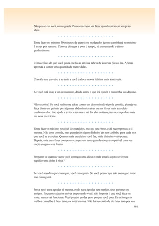 185
Não pense em você como gorda. Pense em como vai ficar quando alcançar seu peso
ideal.
• • • • • • • • • • • • • • • • • • • •
Tente fazer no mínimo 30 minutos de exercícios moderados (como caminhar) no mínimo
3 vezes por semana. Comece devagar e, com o tempo, vá aumentando o ritmo
gradualmente.
• • • • • • • • • • • • • • • • • • • •
Coma coisas de que você gosta, inclua-as em sua tabela de calorias para o dia. Apenas
aprenda a comer uma quantidade menor delas.
• • • • • • • • • • • • • • • • • • • •
Convide seu parceiro a se unir a você e adotar novos hábitos mais saudáveis.
• • • • • • • • • • • • • • • • • • • •
Se você está indo a um restaurante, decida antes o que irá comer e mantenha sua decisão.
• • • • • • • • • • • • • • • • • • • •
Não se prive! Se você realmente adora comer um determinado tipo de comida, planeje-se.
Faça disso um prêmio por algumas abdominais extras ou por fazer mais exercício
cardiovascular. Isso ajuda a evitar excessos e vai lhe dar motivos para se empenhar mais
em seus exercícios.
• • • • • • • • • • • • • • • • • • • •
Tente fazer o máximo possível de exercícios, mas no seu ritmo, e dê recompensas a si
mesma. Não com comida, mas guardando algum dinheiro em um cofrinho para cada vez
que você se exercitar. Quanto mais exercícios você faz, mais dinheiro você poupa.
Depois, saia para fazer compras e compre um novo guarda-roupa compatível com seu
corpo magro e em forma.
• • • • • • • • • • • • • • • • • • • •
Pergunte-se quantas vezes você começou uma dieta e onde estaria agora se tivesse
seguido uma delas à risca?
• • • • • • • • • • • • • • • • • • • •
Se você acredita que consegue, você conseguirá. Se você pensar que não consegue, você
não conseguirá.
• • • • • • • • • • • • • • • • • • • •
Perca peso para agradar si mesma, e não para agradar seu marido, seus parentes ou
amigos. Enquanto alguém estiver empurrando você, não importa o que você faça ou
tente, nunca vai funcionar. Você precisa perder peso porque você quer. Eu acho que o
melhor conselho é fazer isso por você mesma. Não há necessidade de fazer isso por sua
 