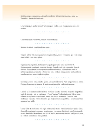 186
família, amigos ou carreira. A única forma de ser feliz consigo mesma é amar-se.
Tamanho e forma não importam.
• • • • • • • • • • • • • • • • • • • •
Leva tempo para ganhar peso; leva tempo para perder peso. Seja paciente com você
mesma.
• • • • • • • • • • • • • • • • • • • •
Concentre-se em suas metas, não em suas limitações.
• • • • • • • • • • • • • • • • • • • •
Sempre vá dormir visualizando sua meta.
• • • • • • • • • • • • • • • • • • • •
Vá com calma. Nós todos queremos emagrecer logo, mas é com calma que você nunca
mais voltará a ver esses quilos.
• • • • • • • • • • • • • • • • • • • •
Faça refeições regulares. Pular refeições pode gerar uma fome incontrolável,
freqüentemente resultando em comer demais. Quando você está com muita fome, é
tentador esquecer tudo o que aprendeu sobre boa nutrição. Fazer lanches entre as
refeições pode ajudar a matar a fome, mas tome cuidado para que seus lanches não se
transformem em uma refeição completa.
• • • • • • • • • • • • • • • • • • • •
Encontre a pessoa certa para lhe apoiar. Um chato não serve. Nem um parceiro no crime.
Procure alguém que seja capaz de sentir empatia e apóie você positivamente.
• • • • • • • • • • • • • • • • • • • •
Lembre-se: os alimentos não são bons ou maus. Escolha alimentos baseados em padrões
totais de comida e não se o alimento é “bom” ou mau” individualmente. Não se sinta
culpada se você ama torta de maçã, batata frita, doces ou sorvete. Coma-os com
moderação e escolha outros alimentos que proporcionem o equilíbrio e a variedade vitais
para uma boa saúde.
• • • • • • • • • • • • • • • • • • • •
Comer tarde da noite: uma boa regra é não comer de 3 a 4 horas antes de ir para a cama.
A comida precisa de tempo para ser digerida e o processo digestivo é mais lento quando
se está dormindo. Dessa forma, em vez de perder peso durante a noite, você poderá estar
na verdade acumulando mais gordura.
• • • • • • • • • • • • • • • • • • • •
 