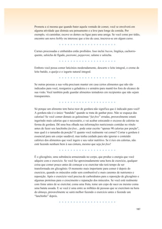 187
Prometa a si mesma que quando bater aquela vontade de comer, você se envolverá em
alguma atividade que distraia seu pensamento e a leve para longe da comida. Por
exemplo, vá caminhar, escove os dentes ou ligue para uma amiga. Se você come por tédio,
encontre um novo hobby ou interesse que a tire de casa; inscreva-se em algum curso.
• • • • • • • • • • • • • • • • • • • •
Carnes processadas e embutidos estão proibidos. Isso inclui bacon, lingüiça, cachorro-
quente, salsicha de fígado, pastrami, pepperoni, salame e salsicha.
• • • • • • • • • • • • • • • • • • • •
Embora você possa comer laticínios moderadamente, descarte o leite integral, o creme de
leite batido, o queijo e o iogurte natural integral.
• • • • • • • • • • • • • • • • • • • •
Se outras pessoas a sua volta precisam manter em casa certos alimentos que não são
indicados para você, reorganize a geladeira e o armário para mantê-los fora do alcance de
sua visão. Você também pode guardar alimentos tentadores em recipientes que não sejam
transparentes.
• • • • • • • • • • • • • • • • • • • •
Só porque um alimento tem baixo teor de gordura não significa que é indicado para você!
A gordura não é o único “bandido” quando se trata de ganhar peso. Não se esqueça das
calorias! Se você comer demais as guloseimas “fat-free” erradas, provavelmente estará
ingerindo mais calorias que o necessário, e vai acabar estocando o excesso de calorias na
forma de gordura. Dê uma boa olhada nas informações nutricionais contidas no rótulo
antes de fazer seu lanchinho fat-free... pode estar escrito “apenas 90 calorias por porção”,
mas qual é o tamanho da porção? E quanto você realmente vai comer? Cortar a gordura é
essencial para um corpo saudável, mas tenha cuidado para não ignorar o conteúdo
calórico dos alimentos que você ingere e seu valor nutritivo. Se é rico em calorias, não
está fazendo nenhum bem à sua cintura, mesmo que seja fat-free!
• • • • • • • • • • • • • • • • • • • •
É o glicogênio, uma substância armazenada no corpo, que produz a energia que você
adquire com o exercício. Se você faz aproximadamente uma hora de exercício, qualquer
coisa que comer pouco antes de começar a se exercitar não terá tempo de ser
transformada em glicogênio. O momento mais importante para comer é depois do
exercício, quando os músculos estão sem combustível e mais carentes de nutrientes e
reposição. Após o exercício você precisa de carboidratos para a reposição de glicogênio e
algumas proteínas para o crescimento e reparação dos músculos. Se você está realmente
com fome antes de se exercitar, coma uma fruta, tome um copo de suco ou mesmo coma
uma batata assada. E se você é uma entre as milhões de pessoas que se exercitam na hora
do almoço, provavelmente se sairá melhor fazendo o exercício antes e fazendo um
“lanchinho” depois.
• • • • • • • • • • • • • • • • • • • •
 