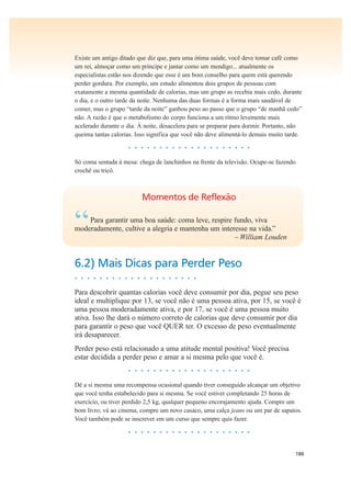188
Existe um antigo ditado que diz que, para uma ótima saúde, você deve tomar café como
um rei, almoçar como um príncipe e jantar como um mendigo... atualmente os
especialistas estão nos dizendo que esse é um bom conselho para quem está querendo
perder gordura. Por exemplo, um estudo alimentou dois grupos de pessoas com
exatamente a mesma quantidade de calorias, mas um grupo as recebia mais cedo, durante
o dia, e o outro tarde da noite. Nenhuma das duas formas é a forma mais saudável de
comer, mas o grupo “tarde da noite” ganhou peso ao passo que o grupo “de manhã cedo”
não. A razão é que o metabolismo do corpo funciona a um ritmo levemente mais
acelerado durante o dia. À noite, desacelera para se preparar para dormir. Portanto, não
queima tantas calorias. Isso significa que você não deve alimentá-lo demais muito tarde.
• • • • • • • • • • • • • • • • • • • •
Só coma sentada à mesa: chega de lanchinhos na frente da televisão. Ocupe-se fazendo
crochê ou tricô.
Momentos de Reflexão
“Para garantir uma boa saúde: coma leve, respire fundo, viva
moderadamente, cultive a alegria e mantenha um interesse na vida.”
– William Louden
6.2) Mais Dicas para Perder Peso
• • • • • • • • • • • • • • • • • • • •
Para descobrir quantas calorias você deve consumir por dia, pegue seu peso
ideal e multiplique por 13, se você não é uma pessoa ativa, por 15, se você é
uma pessoa moderadamente ativa, e por 17, se você é uma pessoa muito
ativa. Isso lhe dará o número correto de calorias que deve consumir por dia
para garantir o peso que você QUER ter. O excesso de peso eventualmente
irá desaparecer.
Perder peso está relacionado a uma atitude mental positiva! Você precisa
estar decidida a perder peso e amar a si mesma pelo que você é.
• • • • • • • • • • • • • • • • • • • •
Dê a si mesma uma recompensa ocasional quando tiver conseguido alcançar um objetivo
que você tenha estabelecido para si mesma. Se você estiver completando 25 horas de
exercício, ou tiver perdido 2,5 kg, qualquer pequeno encorajamento ajuda. Compre um
bom livro; vá ao cinema, compre um novo casaco, uma calça jeans ou um par de sapatos.
Você também pode se inscrever em um curso que sempre quis fazer.
• • • • • • • • • • • • • • • • • • • •
 