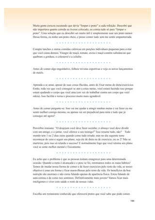 189
Muita gente cresceu escutando que devia “limpar o prato” a cada refeição. Descobri que
não importava quanta comida eu tivesse colocado, eu comia tudo só para “limpar o
prato”. Uma solução que eu descobri ser muito útil é simplesmente usar um prato menor.
Dessa forma, eu tenho um prato cheio, e posso comer tudo sem me sentir empanturrada.
• • • • • • • • • • • • • • • • • • • •
Compre lanches e outras comidas calóricas em porções individuais pequenas para evitar
que você coma demais. Vinagre de maçã, tomate, aveia e maçã contêm substâncias que
quebram a gordura, o colesterol e a celulite.
• • • • • • • • • • • • • • • • • • • •
Antes de comer algo engordativo, folheie revistas esportivas e veja os novos lançamentos
de maiôs.
• • • • • • • • • • • • • • • • • • • •
Aprenda a se amar, apesar de suas coxas flácidas, antes de fixar metas de dieta/exercícios.
Então, toda vez que você conseguir se ater a estas metas, você estará fazendo isso porque
estará ajudando o corpo que você ama (em vez de trabalhar contra um corpo que você
odeia). Isso facilita e torna o processo muito mais agradável.
• • • • • • • • • • • • • • • • • • • •
Antes de comer pergunte-se: Isso vai me ajudar a atingir minhas metas e vai fazer eu me
sentir melhor comigo mesma, ou apenas vai ser prejudicial para mim e tudo que já
consegui até agora?
• • • • • • • • • • • • • • • • • • • •
Provérbio iraniano: “O desjejum você deve fazer sozinho; o almoço você deve dividir
com um amigo; e o jantar, você oferece a seu inimigo!” Isso resume tudo, não? Todo
mundo tem 1 ou 2 dias ruins quando come tudo errado; mas no dia seguinte tente
recomeçar do zero e seguir seu plano, seja ele de dieta ou de exercício, ou os 2! Não se
martirize, pois isso só retarda o sucesso! E normalmente logo que você retoma seu plano
você se sente melhor mental e fisicamente.
• • • • • • • • • • • • • • • • • • • •
Eu acho que o problema é que as pessoas tentam emagrecer para uma determinada
ocasião. Quando a meta é alcançada e o peso se foi, retomamos todos os maus hábitos!
Temos de mudar nossa forma de comer e de fazer exercícios pelo resto da vida, se nosso
objetivo é estar em forma e ficar maravilhosas pelo resto da vida. Os benefícios da boa
nutrição são enormes e não estou falando apenas de aparência física. Estou falando de
auto-estima e de como nos sentimos. Definitivamente mais jovens! Vamos ficar mais
inteligentes e viver com saúde o resto de nossas vidas.
• • • • • • • • • • • • • • • • • • • •
Escolha um restaurante conhecido que oferecerá pratos que você sabe que pode comer.
 