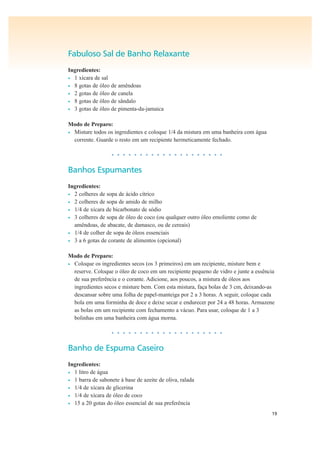 19
Fabuloso Sal de Banho Relaxante
Ingredientes:
• 1 xícara de sal
• 8 gotas de óleo de amêndoas
• 2 gotas de óleo de canela
• 8 gotas de óleo de sândalo
• 3 gotas de óleo de pimenta-da-jamaica
Modo de Preparo:
• Misture todos os ingredientes e coloque 1/4 da mistura em uma banheira com água
corrente. Guarde o resto em um recipiente hermeticamente fechado.
• • • • • • • • • • • • • • • • • • • •
Banhos Espumantes
Ingredientes:
• 2 colheres de sopa de ácido cítrico
• 2 colheres de sopa de amido de milho
• 1/4 de xícara de bicarbonato de sódio
• 3 colheres de sopa de óleo de coco (ou qualquer outro óleo emoliente como de
amêndoas, de abacate, de damasco, ou de cereais)
• 1/4 de colher de sopa de óleos essenciais
• 3 a 6 gotas de corante de alimentos (opcional)
Modo de Preparo:
• Coloque os ingredientes secos (os 3 primeiros) em um recipiente, misture bem e
reserve. Coloque o óleo de coco em um recipiente pequeno de vidro e junte a essência
de sua preferência e o corante. Adicione, aos poucos, a mistura de óleos aos
ingredientes secos e misture bem. Com esta mistura, faça bolas de 3 cm, deixando-as
descansar sobre uma folha de papel-manteiga por 2 a 3 horas. A seguir, coloque cada
bola em uma forminha de doce e deixe secar e endurecer por 24 a 48 horas. Armazene
as bolas em um recipiente com fechamento a vácuo. Para usar, coloque de 1 a 3
bolinhas em uma banheira com água morna.
• • • • • • • • • • • • • • • • • • • •
Banho de Espuma Caseiro
Ingredientes:
• 1 litro de água
• 1 barra de sabonete à base de azeite de oliva, ralada
• 1/4 de xícara de glicerina
• 1/4 de xícara de óleo de coco
• 15 a 20 gotas do óleo essencial de sua preferência
 