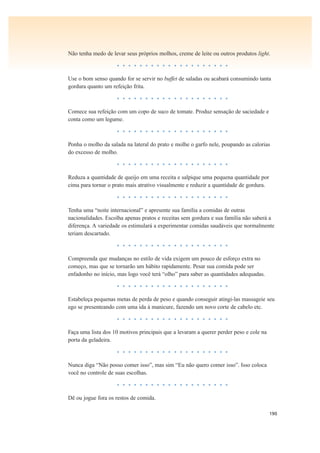 190
Não tenha medo de levar seus próprios molhos, creme de leite ou outros produtos light.
• • • • • • • • • • • • • • • • • • • •
Use o bom senso quando for se servir no buffet de saladas ou acabará consumindo tanta
gordura quanto um refeição frita.
• • • • • • • • • • • • • • • • • • • •
Comece sua refeição com um copo de suco de tomate. Produz sensação de saciedade e
conta como um legume.
• • • • • • • • • • • • • • • • • • • •
Ponha o molho da salada na lateral do prato e molhe o garfo nele, poupando as calorias
do excesso de molho.
• • • • • • • • • • • • • • • • • • • •
Reduza a quantidade de queijo em uma receita e salpique uma pequena quantidade por
cima para tornar o prato mais atrativo visualmente e reduzir a quantidade de gordura.
• • • • • • • • • • • • • • • • • • • •
Tenha uma “noite internacional” e apresente sua família a comidas de outras
nacionalidades. Escolha apenas pratos e receitas sem gordura e sua família não saberá a
diferença. A variedade os estimulará a experimentar comidas saudáveis que normalmente
teriam descartado.
• • • • • • • • • • • • • • • • • • • •
Compreenda que mudanças no estilo de vida exigem um pouco de esforço extra no
começo, mas que se tornarão um hábito rapidamente. Pesar sua comida pode ser
enfadonho no início, mas logo você terá “olho” para saber as quantidades adequadas.
• • • • • • • • • • • • • • • • • • • •
Estabeleça pequenas metas de perda de peso e quando conseguir atingi-las massageie seu
ego se presenteando com uma ida à manicure, fazendo um novo corte de cabelo etc.
• • • • • • • • • • • • • • • • • • • •
Faça uma lista dos 10 motivos principais que a levaram a querer perder peso e cole na
porta da geladeira.
• • • • • • • • • • • • • • • • • • • •
Nunca diga “Não posso comer isso”, mas sim “Eu não quero comer isso”. Isso coloca
você no controle de suas escolhas.
• • • • • • • • • • • • • • • • • • • •
Dê ou jogue fora os restos de comida.
 