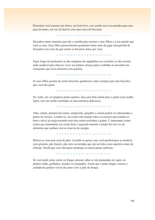 192
Presenteie você mesma com flores, um bom livro, um vestido novo ou entradas para uma
peça de teatro, em vez de fazê-lo com uma caixa de biscoitos.
• • • • • • • • • • • • • • • • • • • •
Descubra outras maneiras que não a comida para mostrar a seus filhos e a seu marido que
você os ama. Seus filhos provavelmente gostariam muito mais de jogar uma partida de
frescobol com você do que comer os biscoitos feitos por você.
• • • • • • • • • • • • • • • • • • • •
Fique longe da lanchonete ou das máquinas de salgadinhos no escritório se não tiverem
nada saudável para oferecer. Leve seu próprio almoço para o trabalho ou descubra um
restaurante que sirva alimentos sem gordura.
• • • • • • • • • • • • • • • • • • • •
Se seus filhos gostam de comer biscoitos gordurosos, tente comprar para eles biscoitos
que você não gosta.
• • • • • • • • • • • • • • • • • • • •
No verão, em vez preparar pratos quentes, faça uma bela salada para o jantar (com molho
light), com um melão cantalupo ou uma melancia deliciosos.
• • • • • • • • • • • • • • • • • • • •
Alho, cebola, pimenta-de-caiena, manjericão, gengibre e canela podem ser adicionadas a
pratos no inverno. Lembre-se: seu corpo está usando todos os recursos para manter-se
bem e talvez já esteja travando uma luta contra resfriados e gripes. É importante comer
coisas que mantenham seu corpo forte e aquecido durante o tempo frio em vez de
alimentos que acabam com as reservas de energia.
• • • • • • • • • • • • • • • • • • • •
Delicie-se com uma cesta de pães. Acredite se quiser, mas você perderá peso se enchê-la
com grissinis, pão francês, pão sírio ou torradas que são servidos como aperitivo antes da
refeição. Desde que você não passe manteiga ou outras pastas calóricas.
• • • • • • • • • • • • • • • • • • • •
Se você pedir carne, peixe ou frango, procure saber se são preparados no vapor, no
próprio caldo, grelhados, assados ou ensopados. Assim que o prato chegar, remova a
camada de gordura visível da carne e tire a pele do frango.
 