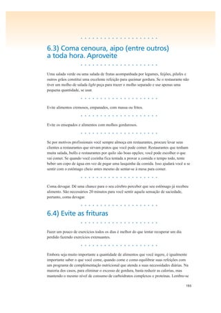 193
• • • • • • • • • • • • • • • • • • • •
6.3) Coma cenoura, aipo (entre outros)
a toda hora. Aproveite
• • • • • • • • • • • • • • • • • • • •
Uma salada verde ou uma salada de frutas acompanhada por legumes, feijões, pilafes e
outros grãos constitui uma excelente refeição para queimar gordura. Se o restaurante não
tiver um molho de salada light peça para trazer o molho separado e use apenas uma
pequena quantidade, se usar.
• • • • • • • • • • • • • • • • • • • •
Evite alimentos cremosos, empanados, com massa ou fritos.
• • • • • • • • • • • • • • • • • • • •
Evite os ensopados e alimentos com molhos gordurosos.
• • • • • • • • • • • • • • • • • • • •
Se por motivos profissionais você sempre almoça em restaurantes, procure levar seus
clientes a restaurantes que sirvam pratos que você pode comer. Restaurantes que tenham
muita salada, bufês e restaurantes por quilo são boas opções; você pode escolher o que
vai comer. Se quando você cozinha fica tentada a provar a comida o tempo todo, tente
beber um copo de água em vez de pegar uma lasquinha da comida. Isso ajudará você a se
sentir com o estômago cheio antes mesmo de sentar-se à mesa para comer.
• • • • • • • • • • • • • • • • • • • •
Coma devagar. Dê uma chance para o seu cérebro perceber que seu estômago já recebeu
alimento. São necessários 20 minutos para você sentir aquela sensação de saciedade,
portanto, coma devagar.
• • • • • • • • • • • • • • • • • • • •
6.4) Evite as frituras
• • • • • • • • • • • • • • • • • • • •
Fazer um pouco de exercícios todos os dias é melhor do que tentar recuperar um dia
perdido fazendo exercícios extenuantes.
• • • • • • • • • • • • • • • • • • • •
Embora seja muito importante a quantidade de alimentos que você ingere, é igualmente
importante saber o que você come, quando come e como equilibrar suas refeições com
um programa de complementação nutricional que atenda a suas necessidades diárias. Na
maioria dos casos, para eliminar o excesso de gordura, basta reduzir as calorias, mas
mantendo o mesmo nível de consumo de carboidratos complexos e proteínas. Lembre-se
 