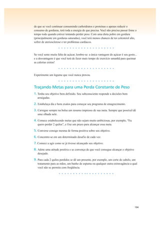 194
de que se você continuar consumindo carboidratos e proteínas e apenas reduzir o
consumo de gorduras, terá toda a energia de que precisa. Você não precisa passar fome o
tempo todo quando estiver tentando perder peso. Com uma dieta pobre em gordura
(principalmente em gorduras saturadas), você terá menos chances de ter colesterol alto,
sofrer de ateriosclerose e ter problemas cardíacos.
• • • • • • • • • • • • • • • • • • • •
Se você sente muita falta de açúcar, lembre-se: a única vantagem do açúcar é seu gosto...
e a desvantagem é que você terá de fazer mais tempo de exercício amanhã para queimar
as calorias extras!
• • • • • • • • • • • • • • • • • • • •
Experimente um legume que você nunca provou.
• • • • • • • • • • • • • • • • • • • •
Traçando Metas para uma Perda Constante de Peso
1. Tenha seu objetivo bem definido. Seu subconsciente responde a decisões bem
arraigadas.
2. Estabeleça dia e hora exatos para começar seu programa de emagrecimento.
3. Carregue sempre na bolsa um resumo impresso de sua meta. Sempre que possível dê
uma olhada nele.
4. Comece estabelecendo metas que não sejam muito ambiciosas, por exemplo, “Eu
quero perder 2 quilos”, e fixe um prazo para alcançar essa meta.
5. Converse consigo mesma de forma positiva sobre seu objetivo.
6. Concentre-se em um determinado desafio de cada vez.
7. Comece a agir como se já tivesse alcançado seu objetivo.
8. Adote uma atitude positiva e se convença de que você consegue alcançar o objetivo
desejado.
9. Para cada 2 quilos perdidos se dê um presente, por exemplo, um corte de cabelo, um
tratamento para as mãos, um banho de espuma ou qualquer outra extravagância a qual
você não se permita com freqüência.
• • • • • • • • • • • • • • • • • • • •
 