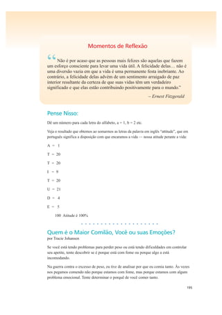195
Momentos de Reflexão
“Não é por acaso que as pessoas mais felizes são aquelas que fazem
um esforço consciente para levar uma vida útil. A felicidade delas… não é
uma diversão vazia em que a vida é uma permanente festa inebriante. Ao
contrário, a felicidade delas advém de um sentimento arraigado de paz
interior resultante da certeza de que suas vidas têm um verdadeiro
significado e que elas estão contribuindo positivamente para o mundo.”
– Ernest Fitzgerald
Pense Nisso:
Dê um número para cada letra do alfabeto, a = 1, b = 2 etc.
Veja o resultado que obtemos ao somarmos as letras da palavra em inglês “attitude”, que em
português significa a disposição com que encaramos a vida — nossa atitude perante a vida:
A = 1
T = 20
T = 20
I = 9
T = 20
U = 21
D = 4
E = 5
100 Atitude é 100%
• • • • • • • • • • • • • • • • • • • •
Quem é o Maior Comilão, Você ou suas Emoções?
por Tracie Johansen
Se você está tendo problemas para perder peso ou está tendo dificuldades em controlar
seu apetite, tente descobrir se é porque está com fome ou porque algo a está
incomodando.
Na guerra contra o excesso de peso, eu tive de analisar por que eu comia tanto. Às vezes
nos pegamos comendo não porque estamos com fome, mas porque estamos com algum
problema emocional. Tente determinar o porquê de você comer tanto.
 