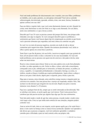 196
Você está tendo problemas de relacionamento com o marido, com seus filhos, problemas
no trabalho, com os pais, parentes, ou está apenas estressada? Você está se sentindo
sobrecarregada, desvalorizada, ignorada, solitária, triste, sem amor, furiosa, frustrada ou
apenas confusa com sua vida?
Faça um diário e registre tudo o que você come diariamente durante um mês. Quando for
comer, tente determinar se está com fome ou se algo a está chateando. Em seu diário,
anote seus sentimentos e o que a levou a comer.
Descobri que 9 em 10 vezes as pessoas comem não porque têm fome, mas porque estão
chateadas com algo ou alguém. Se você conseguir descobrir quais os problemas e
sentimentos que fazem você buscar algum tipo de compensação na comida ou que levem
você a procurar alimentos que engordam, terá mais chance de controlar sua gula.
Se você vive no meio de pessoas negativas, encontre um modo de não se deixar
contaminar pelo negativismo delas. Quando elas tentarem desestimular você, feche os
olhos e pense apenas em coisas boas e positivas.
Tente fazer o que lhe dá prazer, crie um hobby, inscreva-se naquele curso que gostaria de
fazer, dê um passeio todos os dias e concentre-se em suas necessidades. Se você está
tendo problemas com as pessoas com quem tem de conviver e não pode evitá-las, tente
achar um meio-termo.
Reserve cinco minutos para relaxar. Sente-se em uma cadeira com os pés bem plantados
no chão e as mãos apoiadas no colo. Feche os olhos e relaxe, solte toda a musculatura,
começando com os pés, subindo para os tornozelos, as batatas das pernas, os joelhos, as
coxas, o quadril, e vá respirando profundamente e relaxando a barriga, as costas, os
ombros, sacuda os braços à medida que respira profundamente. Agora relaxe a cabeça e
deixe-a cair para o lado direito, depois para o esquerdo, para a frente e para trás.
Diga para si mesma, estou relaxada, estou satisfeita comigo mesma e ninguém pode me
convencer do contrário. Sou uma pessoa boa e mereço ser respeitada, amada e feliz. Não
aceitarei ou não deixarei que ninguém tire isso de mim. Repita isso para si mesma
inúmeras vezes durante 5 a 10 minutos.
Faça isso a qualquer hora do dia, sempre que se sentir estressada ou desvalorizada. Não
se satisfaça com menos, só aceite aquilo que você merece. Você é uma pessoa boa e
carinhosa que não precisa aceitar que alguém faça algo que fira seus sentimentos.
Você não pode mudar o modo de agir das outras pessoas, só pode mudar o modo como
você reage a elas. Uma vez que tenha total controle de suas emoções, ninguém poderá
controlar você.
Ame-se acima de tudo, trate-se com respeito, aceite apenas aquilo que a faz sentir bem e
deixe o resto sumir na fumaça como se nunca tivesse acontecido. Quando você aprender a
não deixar que as pessoas a magoem, você terá realmente aprendido o verdadeiro
caminho para a felicidade e para ter total controle sobre sua própria vida.
————————————————————————————© 2000-2005 Tracie Johansen
 
