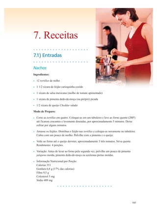197
7. Receitas
• • • • • • • • • • • • • • • • • • • •
7.1) Entradas
• • • • • • • • • • • • • • • • • • • •
Nachos
Ingredientes:
• 12 tortillas de milho
• 1 1/2 xícara de feijão carioquinha cozido
• 1 xícara de salsa mexicana (molho de tomate apimentado)
• 1 xícara de pimenta dedo-de-moça (ou piripiri) picada
• 1/2 xícara de queijo Cheddar ralado
Modo de Preparo:
• Corte as tortillas em quatro. Coloque-as em um tabuleiro e leve ao forno quente (200º)
até ficarem crocantes e levemente douradas, por aproximadamente 5 minutos. Deixe
esfriar por alguns minutos.
• Amasse os feijões. Distribua o feijão nas tortillas e coloque-as novamente no tabuleiro.
Cubra com um pouco de molho. Polvilhe com a pimenta e o queijo.
• Volte ao forno até o queijo derreter, aproximadamente 3 três minutos. Sirva quente.
Rendimento: 4 porções.
• Variação: Antes de levar ao forno pela segunda vez, polvilhe um pouco de pimenta
jalapeno moída, pimenta dedo-de-moça ou azeitonas pretas moídas.
• Informação Nutricional por Porção:
Calorias 351
Gordura 6,8 g (17% das calorias)
Fibra 9,5 g
Colesterol 5 mg
Sódio 409 mg
• • • • • • • • • • • • • • • • • • • •
 