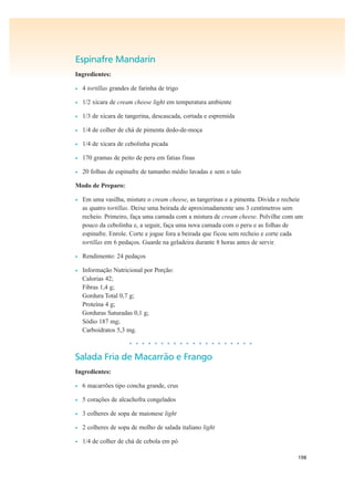 198
Espinafre Mandarin
Ingredientes:
• 4 tortillas grandes de farinha de trigo
• 1/2 xícara de cream cheese light em temperatura ambiente
• 1/3 de xícara de tangerina, descascada, cortada e espremida
• 1/4 de colher de chá de pimenta dedo-de-moça
• 1/4 de xícara de cebolinha picada
• 170 gramas de peito de peru em fatias finas
• 20 folhas de espinafre de tamanho médio lavadas e sem o talo
Modo de Preparo:
• Em uma vasilha, misture o cream cheese, as tangerinas e a pimenta. Divida e recheie
as quatro tortillas. Deixe uma beirada de aproximadamente uns 3 centímetros sem
recheio. Primeiro, faça uma camada com a mistura de cream cheese. Polvilhe com um
pouco da cebolinha e, a seguir, faça uma nova camada com o peru e as folhas de
espinafre. Enrole. Corte e jogue fora a beirada que ficou sem recheio e corte cada
tortillas em 6 pedaços. Guarde na geladeira durante 8 horas antes de servir.
• Rendimento: 24 pedaços
• Informação Nutricional por Porção:
Calorias 42;
Fibras 1,4 g;
Gordura Total 0,7 g;
Proteína 4 g;
Gorduras Saturadas 0,1 g;
Sódio 187 mg;
Carboidratos 5,3 mg.
• • • • • • • • • • • • • • • • • • • •
Salada Fria de Macarrão e Frango
Ingredientes:
• 6 macarrões tipo concha grande, crus
• 5 corações de alcachofra congelados
• 3 colheres de sopa de maionese light
• 2 colheres de sopa de molho de salada italiano light
• 1/4 de colher de chá de cebola em pó
 