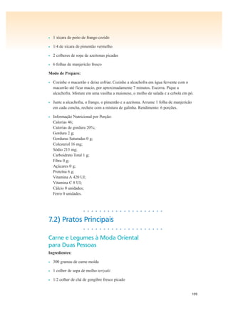 199
• 1 xícara de peito de frango cozido
• 1/4 de xícara de pimentão vermelho
• 2 colheres de sopa de azeitonas picadas
• 6 folhas de manjericão fresco
Modo de Preparo:
• Cozinhe o macarrão e deixe esfriar. Cozinhe a alcachofra em água fervente com o
macarrão até ficar macio, por aproximadamente 7 minutos. Escorra. Pique a
alcachofra. Misture em uma vasilha a maionese, o molho de salada e a cebola em pó.
• Junte a alcachofra, o frango, o pimentão e a azeitona. Arrume 1 folha de manjericão
em cada concha, recheie com a mistura de galinha. Rendimento: 6 porções.
• Informação Nutricional por Porção:
Calorias 46;
Calorias de gordura 20%;
Gordura 2 g;
Gorduras Saturadas 0 g;
Colesterol 16 mg;
Sódio 213 mg;
Carboidrato Total 1 g;
Fibra 0 g;
Açúcares 0 g;
Proteína 6 g;
Vitamina A 420 UI;
Vitamina C 8 UI;
Cálcio 0 unidades;
Ferro 0 unidades.
• • • • • • • • • • • • • • • • • • • •
7.2) Pratos Principais
• • • • • • • • • • • • • • • • • • • •
Carne e Legumes à Moda Oriental
para Duas Pessoas
Ingredientes:
• 300 gramas de carne moída
• 1 colher de sopa de molho teriyaki
• 1/2 colher de chá de gengibre fresco picado
 