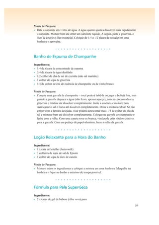 20
Modo de Preparo:
• Rale o sabonete em 1 litro de água. A água quente ajuda a dissolver mais rapidamente
o sabonete. Misture bem até obter um sabonete líquido. A seguir, junte a glicerina, o
óleo de coco e o óleo essencial. Coloque de 1/4 a 1/2 xícara da solução em uma
banheira e aproveite.
• • • • • • • • • • • • • • • • • • • •
Banho de Espuma de Champanhe
Ingredientes:
• 1/4 de xícara de concentrado de espuma
• 3/4 de xícara de água destilada
• 1/2 colher de chá de sal de cozinha (não sal marinho)
• 1 colher de sopa de glicerina
• 1/4 de colher de chá de essência de champanhe ou de vinho branco
Modo de Preparo:
• Compre uma garrafa de champanhe – você poderá bebê-la ou jogar a bebida fora, mas
guarde a garrafa. Aqueça a água (não ferva, apenas aqueça), junte o concentrado e a
glicerina e misture até dissolver completamente. Junte a essência e misture bem.
Acrescente o sal e mexa até dissolver completamente. Deixe a mistura esfriar. Se não
estiver com a textura desejada, você poderá acrescentar mais 1/4 de colher de chá de
sal e misturar bem até dissolver completamente. Coloque na garrafa de champanhe e
feche com a rolha. Com uma caneta rosa ou branca, você pode criar rótulos criativos
para a garrafa. Com um pedaço de papel-alumínio, lacre a rolha da garrafa.
• • • • • • • • • • • • • • • • • • • •
Loção Relaxante para a Hora do Banho
Ingredientes:
• 1 xícara de leitelho (buttermilk)
• 3 colheres de sopa de sal de Epsom
• 1 colher de sopa de óleo de canola
Modo de Preparo:
• Misture todos os ingredientes e coloque a mistura em uma banheira. Mergulhe na
banheira e fique no banho o máximo de tempo possível.
• • • • • • • • • • • • • • • • • • • •
Fórmula para Pele Super-Seca
Ingredientes:
• 2 xícaras de gel de babosa (Aloe vera) puro
 